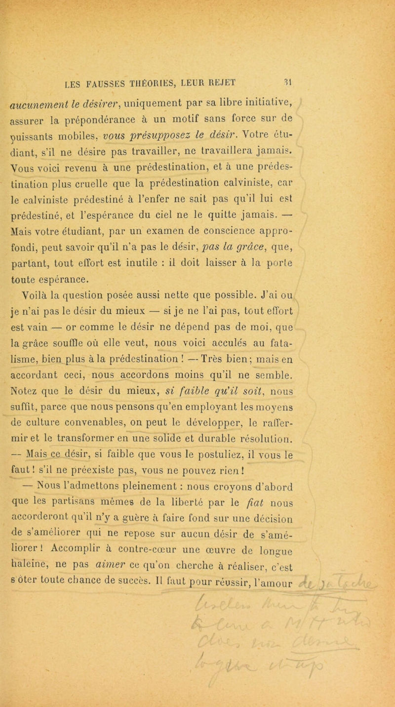 aucunement le désirer, uniquement par sa libre initiative, assurer la prépondérance à un motif sans force sur de puissants mobiles, vous présupposez le désir. Votre étu- diant, s’il ne désire pas travailler, ne travaillera jamais. Vous voici revenu à une prédestination, et à une prédes- tination plus cruelle que la prédestination calviniste, car le calviniste prédestiné à l’enfer ne sait pas qu’il lui est prédestiné, et l’espérance du ciel ne le quitte jamais. — Mais votre étudiant, par un examen de conscience appro- fondi, peut savoir qu’il n’a pas le désir, pas la grâce, que, partant, tout effort est inutile : il doit laisser à la porte toute espérance. Voilà la question posée aussi nette que possible. J’ai ou je n’ai pas le désir du mieux — si je ne l’ai pas, tout effort est vain — or comme le désir ne dépend pas de moi, que la grâce souffle où elle veut, nous voici acculés au fata- lisme, bien plus à la prédestination ! —Très bien; mais en accordant ceci, nous accordons moins qu’il ne semble. Notez que le désir du mieux, si faible qu’il soit, nous suffit, parce que nous pensons qu’en employant les moyens de culture convenables, on peut le développer, le raffer- mir et le transformer en une solide et durable résolution. — Mais ce désir, si faible que vous le postuliez, il vous le faut! s’il ne préexiste pas, vous ne pouvez rien! — Nous l’admettons pleinement : nous croyons d’abord que les partisans mômes de la liberté par le fiat nous accorderont qu il rfy a guère à faire fond sur une décision de s’améliorer qui ne repose sur aucun désir de s’amé- liorer ! Accomplir à contre-cœur une œuvre de longue haleine, ne pas aimer ce qu’on cherche à réaliser, c’est s ôtci toute chance de succès. Il faut pour réussir, l’amour