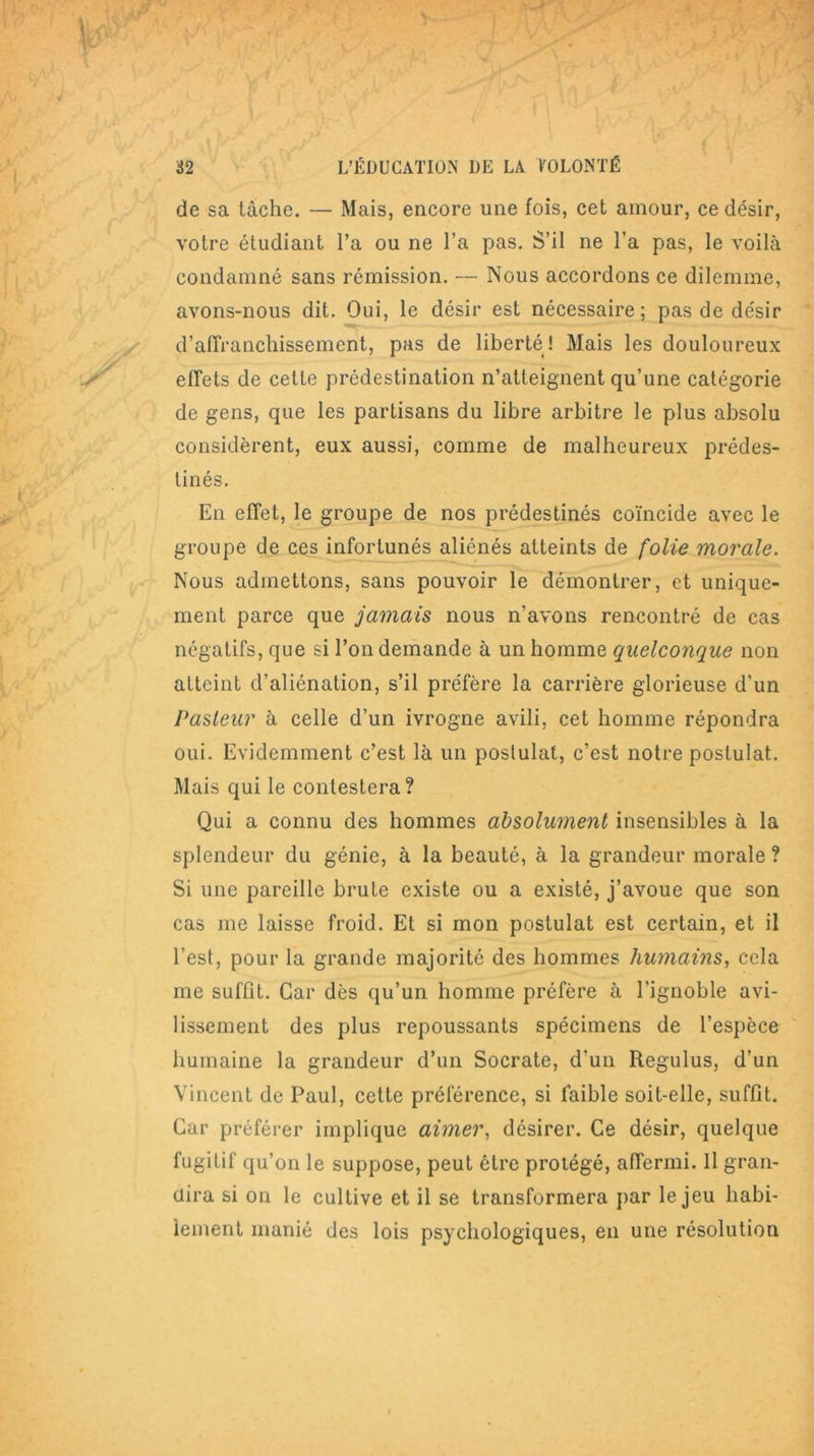 de sa tâche. — Mais, encore une fois, cet amour, ce désir, votre étudiant l’a ou ne l’a pas. S’il ne l’a pas, le voilà condamné sans rémission. — Nous accordons ce dilemme, avons-nous dit. Oui, le désir est nécessaire; pas de désir d’affranchissement, pas de liberté ! Mais les douloureux effets de cette prédestination n’atteignent qu’une catégorie de gens, que les partisans du libre arbitre le plus absolu considèrent, eux aussi, comme de malheureux prédes- tinés. En effet, le groupe de nos prédestinés coïncide avec le groupe de ces infortunés aliénés atteints de folie morale. Nous admettons, sans pouvoir le démontrer, et unique- ment parce que jamais nous n’avons rencontré de cas négatifs, que si l’on demande à un homme quelconque non atteint d’aliénation, s’il préfère la carrière glorieuse d’un Pasteur à celle d’un ivrogne avili, cet homme répondra oui. Evidemment c’est là un postulat, c’est notre postulat. Mais qui le contestera? Qui a connu des hommes absolument insensibles à la splendeur du génie, à la beauté, à la grandeur morale ? Si une pareille brute existe ou a existé, j’avoue que son cas me laisse froid. Et si mon postulat est certain, et il l’est, pour la grande majorité des hommes humains, cela me suffit. Car dès qu’un homme préfère à l’ignoble avi- lissement des plus repoussants spécimens de l’espèce humaine la grandeur d’un Socrate, d'un Regulus, d’un Vincent de Paul, cette préférence, si faible soit-elle, suffit. Car préférer implique aimer, désirer. Ce désir, quelque fugitif qu’on le suppose, peut être protégé, affermi. Il gran- dira si on le cultive et il se transformera par le jeu habi- lement manié des lois psychologiques, en une résolution