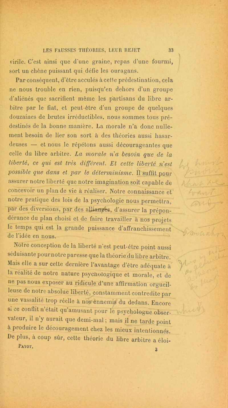 virile. C’est ainsi que d'une graine, repas d’une fourmi, sort un chêne puissant qui défie les ouragans. Par conséquent, d’être acculés à cette prédestination, cela ne nous trouble en rien, puisqu’en dehors d’un groupe d’aliénés que sacrifient même les partisans du libre ar- bitre par le fiat, et peut-être d’un groupe de quelques douzaines de brutes irréductibles, nous sommes tous pré- destinés de la bonne manière. La morale n’a donc nulle- ment besoin de lier son sort à des théories aussi hasar- deuses — et nous le répétons aussi décourageantes que celle du libre arbitre. La morale n'a besoin que de la liberté, ce qui est très différent. Et cette liberté n'est possible que dans et par le déterminisme. Il suffit pour assurer notre liberté que notre imagination soit capable de concevoir un plan de vie à réaliser. Notre connaissance et notre pratique des lois de la psychologie nous permettra, par des diversions, par des alliances, d’assurer la prépon- dérance du plan choisi et de faire travailler à nos projets le temps qui est la grande puissance d’affranchissement de l’idée en nous. Notre conception de la liberté n est peut-être point aussi séduisante pournotre paresse que la théorie du libre arbitre. Mais elle a sur cette dernière l’avantage d’être adéquate à la réalité de notre nature psychologique et morale, et de ne pas nous exposer au ridicule d’une affirmation orgueil- leuse de notre absolue liberté, constamment contredite par une vassalité trop réelle à nos ennemis du dedans. Encore Sx ce conflit n était qu’amusant pour le psychologue obser- vateur, il n’y aurait que demi-mal ; mais il ne tarde point à produire le découragement chez les mieux intentionnés. De plus, à coup sûr, cette théorie du libre arbitre a éloi- Payot.