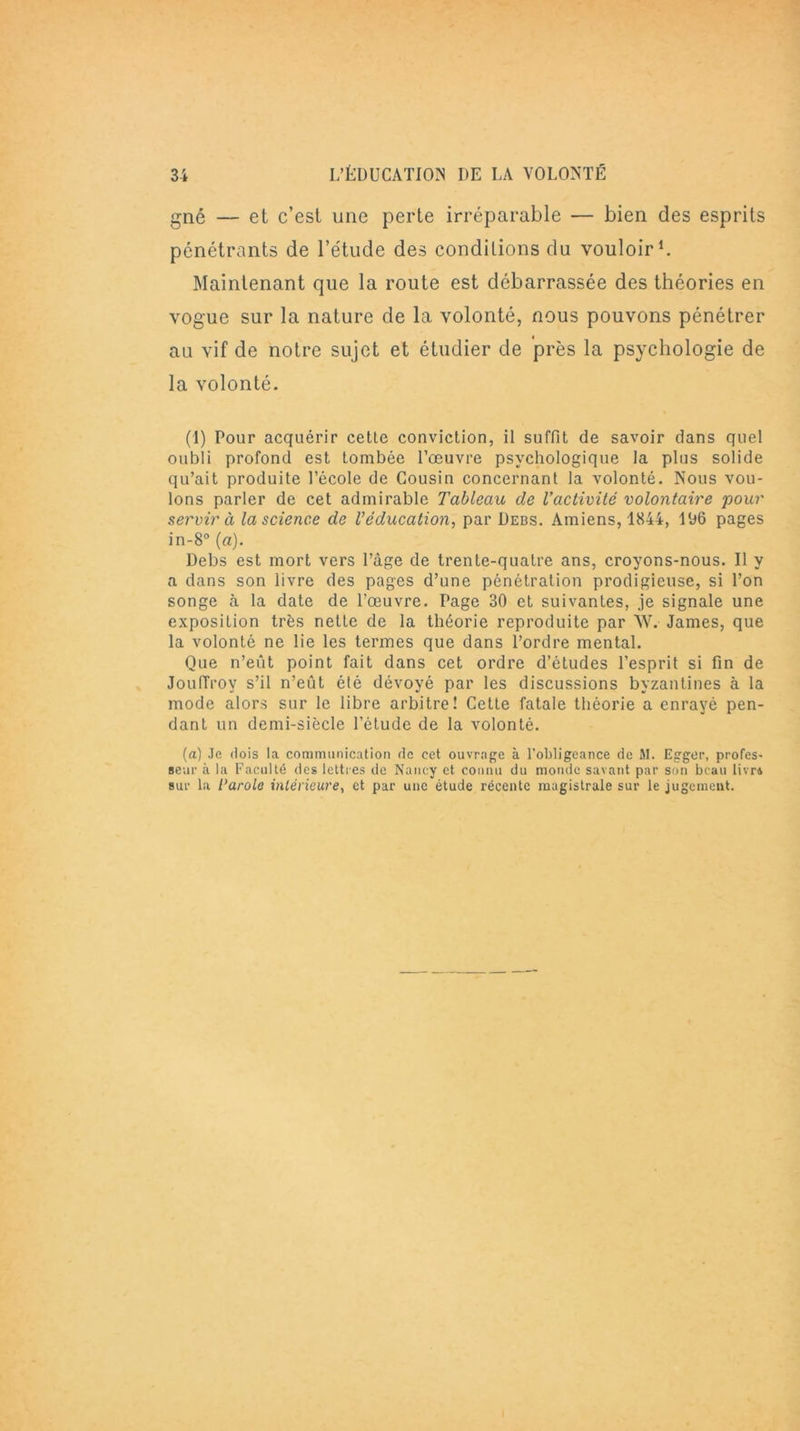 gné — et c’est une perte irréparable — bien des esprits pénétrants de l’étude des conditions du vouloir1. Maintenant que la route est débarrassée des théories en vogue sur la nature de la volonté, nous pouvons pénétrer au vif de notre sujet et étudier de près la psychologie de la volonté. (1) Pour acquérir cette conviction, il suffit de savoir dans quel oubli profond est tombée l’œuvre psychologique la plus solide qu’ait produite l’école de Cousin concernant la volonté. Nous vou- lons parler de cet admirable Tableau de l’activité volontaire pour servir à la science de l’éducation, par Debs. Amiens, 1844, 196 pages in-8° (a). Debs est mort vers l’âge de trente-quatre ans, croyons-nous. Il y a dans son livre des pages d’une pénétration prodigieuse, si l’on songe à la date de l’œuvre. Page 30 et suivantes, je signale une exposition très nette de la théorie reproduite par W. James, que la volonté ne lie les termes que dans l’ordre mental. Que n’eut point fait dans cet ordre d’études l’esprit si fin de JoulTroy s’il n’eût été dévoyé par les discussions byzantines à la mode alors sur le libre arbitre! Cette fatale théorie a enrayé pen- dant un demi-siècle l’étude de la volonté. (a) Je dois la communication de cet ouvrage à l'obligeance de M. Egger, profes- seur à la Faculté des lettres de Nancy et connu du monde savant par son beau livra sur la larole intérieure, et par une étude récente magistrale sur le jugement.