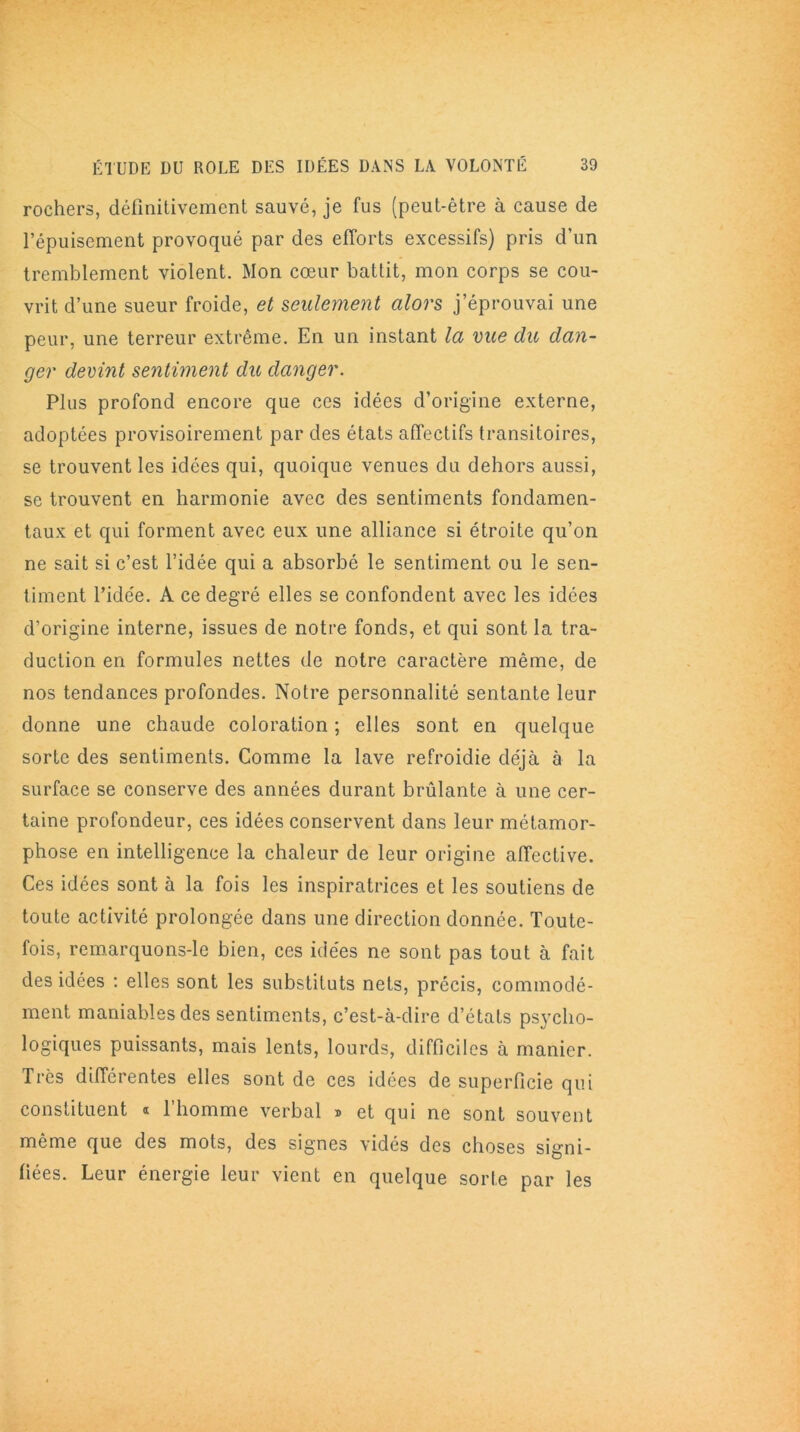 rochers, définitivement sauvé, je fus (peut-être à cause de l’épuisement provoqué par des efforts excessifs) pris d’un tremblement violent. Mon cœur battit, mon corps se cou- vrit d’une sueur froide, et seulement alors j’éprouvai une peur, une terreur extrême. En un instant la vue du dan- ger devint sentiment du danger. Plus profond encore que ces idées d’origine externe, adoptées provisoirement par des états affectifs transitoires, se trouvent les idées qui, quoique venues du dehors aussi, se trouvent en harmonie avec des sentiments fondamen- taux et qui forment avec eux une alliance si étroite qu’on ne sait si c’est l’idée qui a absorbé le sentiment ou le sen- timent l’idée. A ce degré elles se confondent avec les idées d’origine interne, issues de notre fonds, et qui sont la tra- duction en formules nettes de notre caractère même, de nos tendances profondes. Notre personnalité sentante leur donne une chaude coloration ; elles sont en quelque sorte des sentiments. Comme la lave refroidie déjà à la surface se conserve des années durant brûlante à une cer- taine profondeur, ces idées conservent dans leur métamor- phose en intelligence la chaleur de leur origine affective. Ces idées sont à 1a. fois les inspiratrices et les soutiens de toute activité prolongée dans une direction donnée. Toute- fois, remarquons-le bien, ces idées ne sont pas tout à fait des idées : elles sont les substituts nets, précis, commodé- ment maniables des sentiments, c’est-à-dire d’états psycho- logiques puissants, mais lents, lourds, difficiles à manier. Très différentes elles sont de ces idées de superficie qui constituent « l’homme verbal » et qui ne sont souvent même que des mots, des signes vidés des choses signi- fiées. Leur énergie leur vient en quelque sorte par les