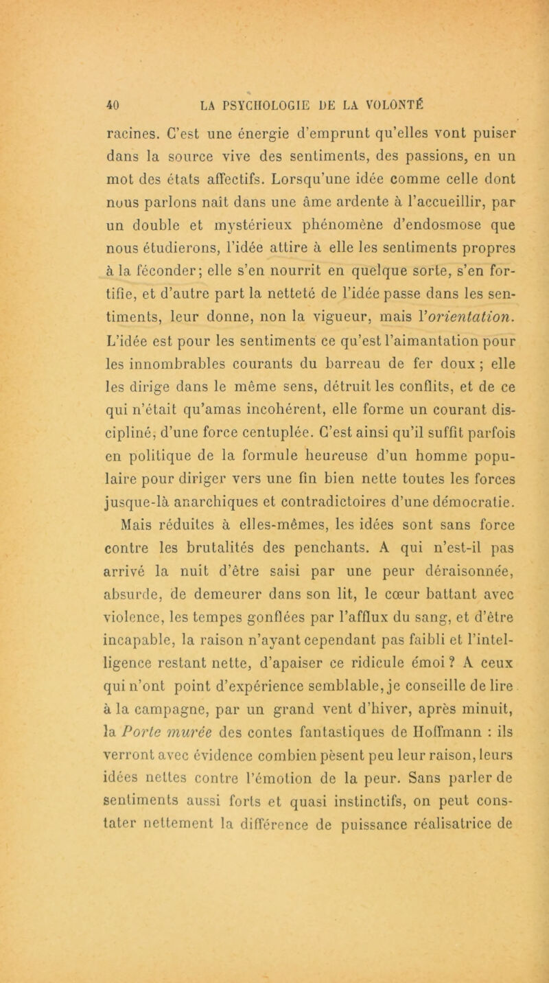 racines. C’est une énergie d’emprunt qu’elles vont puiser dans la source vive des sentiments, des passions, en un mot des états affectifs. Lorsqu’une idée comme celle dont nous parlons naît dans une âme ardente à l’accueillir, par un double et mystérieux phénomène d’endosmose que nous étudierons, l’idée attire à elle les sentiments propres à la féconder; elle s’en nourrit en quelque sorte, s’en for- tifie, et d’autre part la netteté de l’idée passe dans les sen- timents, leur donne, non la vigueur, mais Y orientation. L’idée est pour les sentiments ce qu’est l’aimantation pour les innombrables courants du barreau de fer doux ; elle les dirige dans le même sens, détruit les conflits, et de ce qui n’était qu’amas incohérent, elle forme un courant dis- cipliné, d’une force centuplée. C’est ainsi qu’il suffît parfois en politique de la formule heureuse d’un homme popu- laire pour diriger vers une fin bien nette toutes les forces jusque-là anarchiques et contradictoires d’une démocratie. Mais réduites à elles-mêmes, les idées sont sans force contre les brutalités des penchants. A qui n’est-il pas arrivé la nuit d’être saisi par une peur déraisonnée, absurde, de demeurer dans son lit, le cœur battant avec violence, les tempes gonflées par l’afflux du sang, et d’être incapable, la raison n’ayant cependant pas faibli et l’intel- ligence restant nette, d’apaiser ce ridicule émoi ? A ceux qui n’ont point d’expérience semblable, je conseille de lire à la campagne, par un grand vent d’hiver, après minuit, la Porte murée des contes fantastiques de Hoffmann : ils verront avec évidence combien pèsent peu leur raison, leurs idées nettes contre l’émotion de la peur. Sans parler de sentiments aussi forts et quasi instinctifs, on peut cons- tater nettement la différence de puissance réalisatrice de