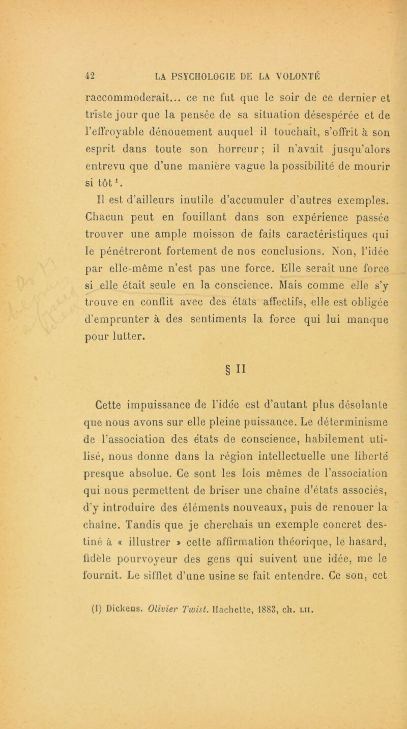 raccommoderait... ce ne fut que le soir de ce dernier et triste jour que la pensée de sa situation désespérée et de l’eflVoyable dénouement auquel il touchait, s’offrit à son esprit dans toute son horreur; il n’avait jusqu’alors entrevu que d’une manière vague la possibilité de mourir si tôt1. Il est d’ailleurs inutile d’accumuler d’autres exemples. Chacun peut en fouillant dans son expérience passée trouver une ample moisson de faits caractéristiques qui le pénétreront fortement de nos conclusions. Non, l’idée par elle-même n’est pas une force. Elle serait une force si elle était seule en la conscience. Mais comme elle s’y trouve en conflit avec des états affectifs, elle est obligée d’emprunter à des sentiments la force qui lui manque pour lutter. § Il Cette impuissance de l’idée est d’autant plus désolante que nous avons sur elle pleine puissance. Le déterminisme de l’association des états de conscience, habilement uti- lisé, nous donne dans la région intellectuelle une liberté presque absolue. Ce sont les lois mêmes de l’association qui nous permettent de briser une chaîne d’états associés, d’y introduire des éléments nouveaux, puis de renouer la chaîne. Tandis que je cherchais un exemple concret des- tiné à « illustrer » celte affirmation théorique, le hasard, fidèle pourvoyeur des gens qui suivent une idée, me le fournit. Le sifflet d’une usine se fait entendre. Ce son, cct (1) Dickens. Olivier Twist, llachellc, 1883, ch. lii.