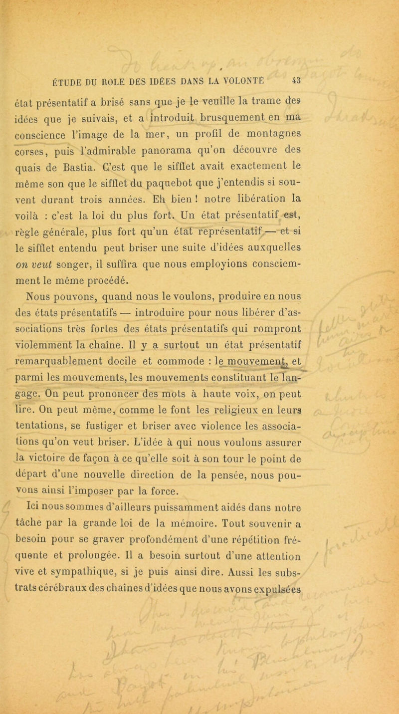 état présentatif a brisé sans que je le veuille la trame des idées que je suivais, et a introduit brusquement en ma conscience l’image de la mer, un profil de montagnes corses, puis l’admirable panorama qu’on découvre des quais de Bastia. C’est que le sifflet avait exactement le même son que le sifflet du paquebot que j’entendis si sou- vent durant trois années. Eh bien ! notre libération la voilà : c’est la loi du plus fort. Un état présentatif est, règle générale, plus fort qu’un état représentatif— et si le sifflet entendu peut briser une suite d’idées auxquelles on veut songer, il suffira que nous employions consciem- ment le même procédé. Nous pouvons, quand nous le voulons, produire en nous des états présentatifs — introduire pour nous libérer d’as- sociations très fortes des états présentatifs qui rompront violemment la chaîne. Il y a surtout un état présentatif remarquablement docile et commode : le mouvemen^et parmi les mouvements, les mouvements constituant le lan- gage. On peut prononcer des mots à haute voix, on peut lire. On peut même, comme le font les religieux en leurs tentations, se fustiger et briser avec violence les associa- tions qu’on veut briser. L’idée à qui nous voulons assurer la victoire de façon à ce qu’elle soit à son tour le point de départ d’une nouvelle direction de la pensée, nous pou- vons ainsi l’imposer par la force. Ici nous sommes d’ailleurs puissamment aidés dans notre tâche par la grande loi de la mémoire. Tout souvenir a besoin pour se graver profondément d’une répétition fré- quente et prolongée. Il a besoin surtout d’une attention vive et sympathique, si je puis ainsi dire. Aussi les subs- trats cérébraux des chaînes d’idées que nous avons expulsées
