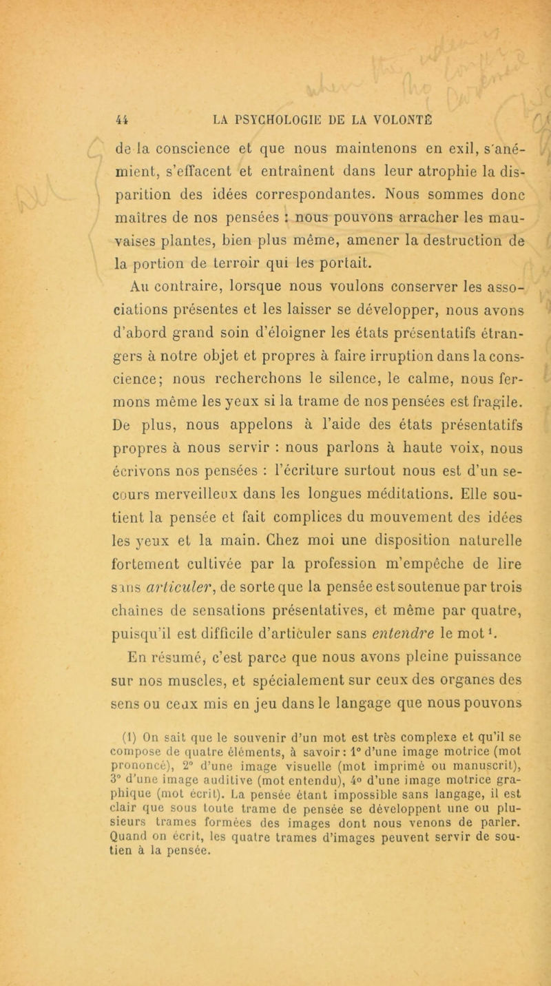 de la conscience et que nous maintenons en exil, s'ané- mient, s’eJTacent et entraînent dans leur atrophie la dis- parition des idées correspondantes. Nous sommes donc maîtres de nos pensées : nous pouvons arracher les mau- vaises plantes, bien plus même, amener la destruction de la portion de terroir qui les portait. Au contraire, lorsque nous voulons conserver les asso- ciations présentes et les laisser se développer, nous avons d’abord grand soin d’éloigner les états présentâtes étran- gers à notre objet et propres à faire irruption dans la cons- cience; nous recherchons le silence, le calme, nous fer- mons même les yeux si la trame de nos pensées est fragile. De plus, nous appelons à l’aide des états présentâtes propres à nous servir : nous parlons à haute voix, nous écrivons nos pensées : l’écriture surtout nous est d’un se- cours merveilleux dans les longues méditations. Elle sou- tient la pensée et fait complices du mouvement des idées les yeux et la main. Chez moi une disposition naturelle fortement cultivée par la profession m’empêche de lire s uis articuler, de sorte que la pensée est soutenue par trois chaînes de sensations présentatives, et même par quatre, puisqu’il est difficile d’articuler sans entendre le mot1. En résumé, c’est parce que nous avons pleine puissance sur nos muscles, et spécialement sur ceux des organes des sens ou ceux mis en jeu dans le langage que nous pouvons (1) On sait que le souvenir d’un mot est très complexe et qu’il se compose de quatre éléments, à savoir: 1° d’une image motrice (mot prononcé), 2° d’une image visuelle (mot imprimé ou manuscrit), 3° d’une image auditive (mot entendu), 4° d’une image motrice gra- phique (mot écrit). La pensée étant impossible sans langage, il est clair que sous toute trame de pensée se développent une ou plu- sieurs trames formées des images dont nous venons de parler. Quand on écrit, les quatre trames d’images peuvent servir de sou- tien à la pensée.