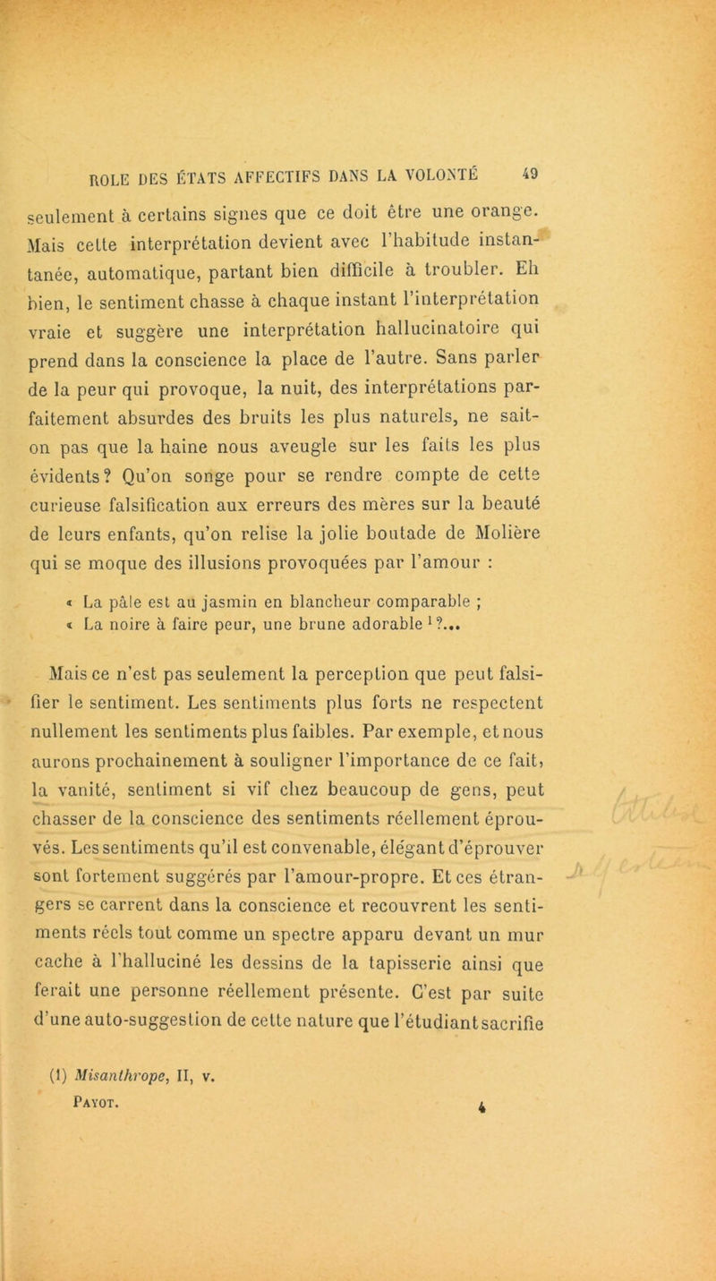 seulement à certains signes que ce doit être une orange. Mais cette interprétation devient avec l’habitude instan- tanée, automatique, partant bien difficile à troubler. Eh bien, le sentiment chasse à chaque instant l’interprétation vraie et suggère une interprétation hallucinatoire qui prend dans la conscience la place de l’autre. Sans parler de la peur qui provoque, la nuit, des interprétations par- faitement absurdes des bruits les plus naturels, ne sait- on pas que la haine nous aveugle sur les faits les plus évidents? Qu’on songe pour se rendre compte de cette curieuse falsification aux erreurs des mères sur la beauté de leurs enfants, qu’on relise la jolie boutade de Molière qui se moque des illusions provoquées par l’amour : « La pâle est au jasmin en blancheur comparable ; « La noire à faire peur, une brune adorable 1?... Mais ce n’est pas seulement la perception que peut falsi- fier le sentiment. Les sentiments plus forts ne respectent nullement les sentiments plus faibles. Par exemple, et nous aurons prochainement à souligner l’importance de ce fait, la vanité, sentiment si vif chez beaucoup de gens, peut chasser de la conscience des sentiments réellement éprou- vés. Les sentiments qu’il est convenable, élégant d’éprouver sont fortement suggérés par l’amour-propre. Et ces étran- gers se carrent dans la conscience et recouvrent les senti- ments réels tout comme un spectre apparu devant un mur cache à l'halluciné les dessins de la tapisserie ainsi que ferait une personne réellement présente. C’est par suite d’une auto-suggestion de cette nature que l’étudiant sacrifie (1) Misanthrope, II, v. Payot. l