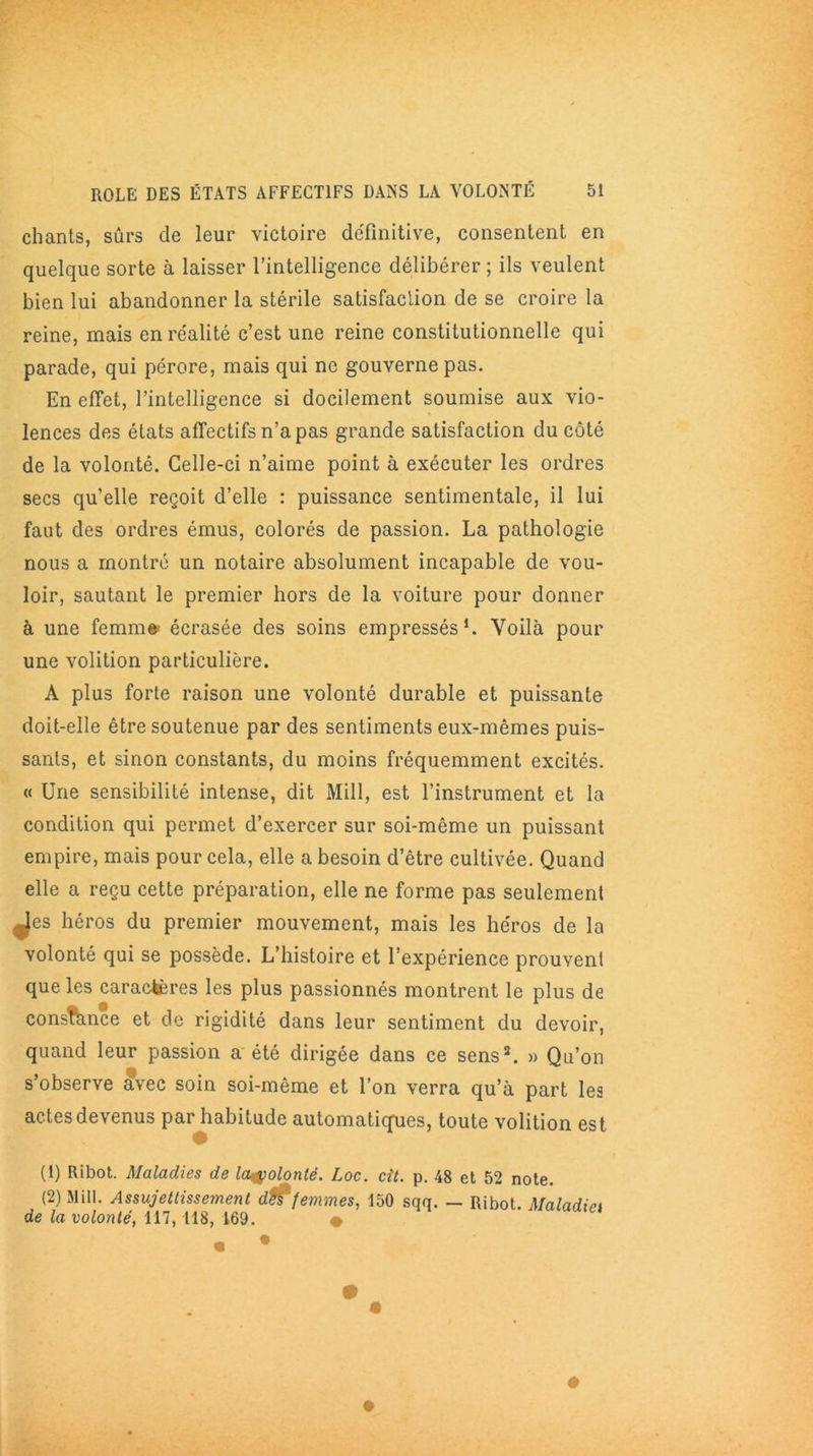 chants, sûrs de leur victoire définitive, consentent en quelque sorte à laisser l’intelligence délibérer ; ils veulent bien lui abandonner la stérile satisfaction de se croire la reine, mais en réalité c’est une reine constitutionnelle qui parade, qui pérore, mais qui ne gouverne pas. En effet, l’intelligence si docilement soumise aux vio- lences des états affectifs n’a pas grande satisfaction du côté de la volonté. Celle-ci n’aime point à exécuter les ordres secs qu’elle reçoit d’elle : puissance sentimentale, il lui faut des ordres émus, colorés de passion. La pathologie nous a montré un notaire absolument incapable de vou- loir, sautant le premier hors de la voiture pour donner à une femmt» écrasée des soins empressés1 2. Voilà pour une volition particulière. A plus forte raison une volonté durable et puissante doit-elle être soutenue par des sentiments eux-mêmes puis- sants, et sinon constants, du moins fréquemment excités. « Une sensibilité intense, dit Mill, est l’instrument et la condition qui permet d’exercer sur soi-même un puissant empire, mais pour cela, elle a besoin d’être cultivée. Quand elle a reçu cette préparation, elle ne forme pas seulement Jes héros du premier mouvement, mais les héros de la volonté qui se possède. L’histoire et l’expérience prouvent que les caractères les plus passionnés montrent le plus de consfhnce et de rigidité dans leur sentiment du devoir, quand leur passion a été dirigée dans ce sens3. » Qu’on s’observe avec soin soi-même et l’on verra qu’à part les actes devenus par habitude automatiques, toute volition est (1) Ribot. Maladies de la&olonlé. Loc. cit. p. 48 et 52 note. (2) Mill. Assujettissement dWfemmes, 150 sqq. — Ribot. Maladiei de la volonté, 117,118, 169. •