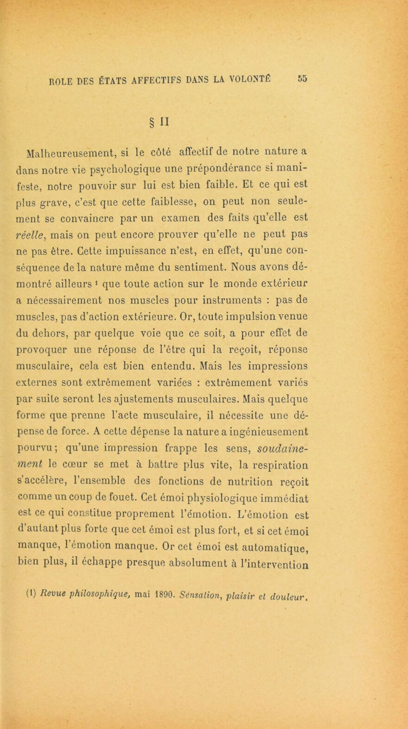 § n Malheureusement, si le côté affectif de notre nature a dans notre vie psychologique une prépondérance si mani- feste, notre pouvoir sur lui est bien faible. Et ce qui est plus grave, c’est que cette faiblesse, on peut non seule- ment se convaincre par un examen des faits qu’elle est réelle, mais on peut encore prouver qu’elle ne peut pas ne pas être. Cette impuissance n’est, en effet, qu’une con- séquence delà nature même du sentiment. Nous avons dé- montré ailleurs 1 que toute action sur le monde extérieur a nécessairement nos muscles pour instruments : pas de muscles, pas d’action extérieure. Or, toute impulsion venue du dehors, par quelque voie que ce soit, a pour effet de provoquer une réponse de l’être qui la reçoit, réponse musculaire, cela est bien entendu. Mais les impressions externes sont extrêmement variées : extrêmement variés par suite seront les ajustements musculaires. Mais quelque forme que prenne l’acte musculaire, il nécessite une dé- pense de force. A cette dépense la nature a ingénieusement pourvu; qu’une impression frappe les sens, soudaine- ment le cœur se met à battre plus vite, la respiration s’accélère, l’ensemble des fonctions de nutrition reçoit comme un coup de fouet. Cet émoi physiologique immédiat est ce qui constitue proprement l’émotion. L’émotion est d’autant plus forte que cet émoi est plus fort, et si cet émoi manque, l’émotion manque. Or cet émoi est automatique, bien plus, il échappe presque absolument à l’intervention (1) Revue philosophique, mai 1890. Sensation, plaisir cl douleur.