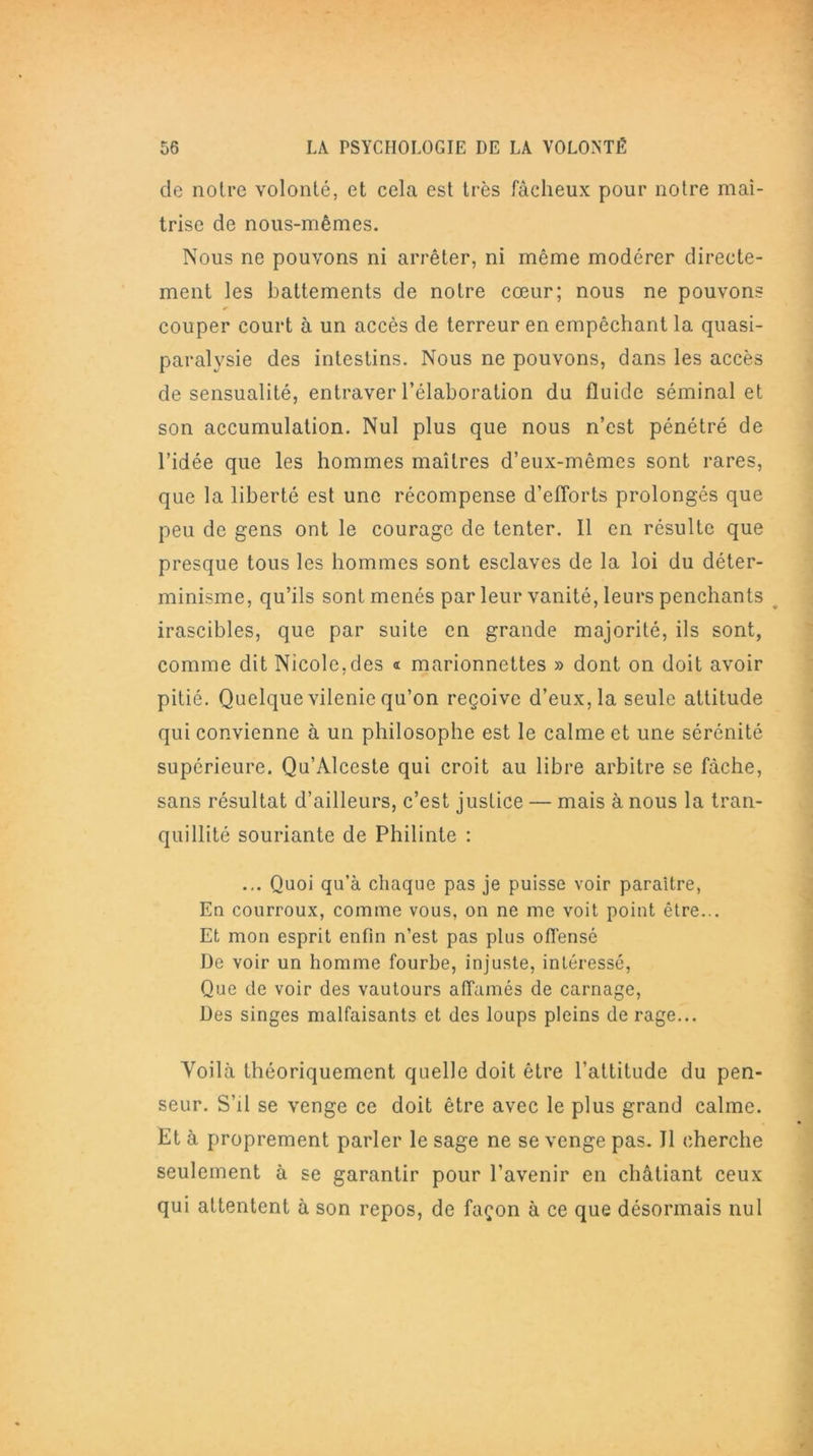 de notre volonté, et cela est très fâcheux pour notre maî- trise de nous-mêmes. Nous ne pouvons ni arrêter, ni même modérer directe- ment les battements de notre cœur; nous ne pouvons couper court à un accès de terreur en empêchant la quasi- paralysie des intestins. Nous ne pouvons, dans les accès de sensualité, entraver l’élaboration du fluide séminal et son accumulation. Nul plus que nous n’est pénétré de l’idée que les hommes maîtres d’eux-mêmes sont rares, que la liberté est une récompense d’eflorts prolongés que peu de gens ont le courage de tenter. Il en résulte que presque tous les hommes sont esclaves de la loi du déter- minisme, qu’ils sont menés par leur vanité, leurs penchants irascibles, que par suite en grande majorité, ils sont, comme dit Nicole,des « marionnettes » dont on doit avoir pitié. Quelque vilenie qu’on reçoive d’eux, la seule attitude qui convienne à un philosophe est le calme et une sérénité supérieure. Qu’Alceste qui croit au libre arbitre se fâche, sans résultat d’ailleurs, c’est justice — mais à nous la tran- quillité souriante de Philinte : ... Quoi qu’à chaque pas je puisse voir paraître, En courroux, comme vous, on ne me voit point être... Et mon esprit enfin n’est pas plus offensé De voir un homme fourbe, injuste, intéressé, Que de voir des vautours affamés de carnage, Des singes malfaisants et des loups pleins de rage... Yoilà théoriquement quelle doit être l’attitude du pen- seur. S’il se venge ce doit être avec le plus grand calme. Et à proprement parler le sage ne se venge pas. J1 cherche seulement à se garantir pour l’avenir en châtiant ceux qui attentent à son repos, de façon à ce que désormais nul