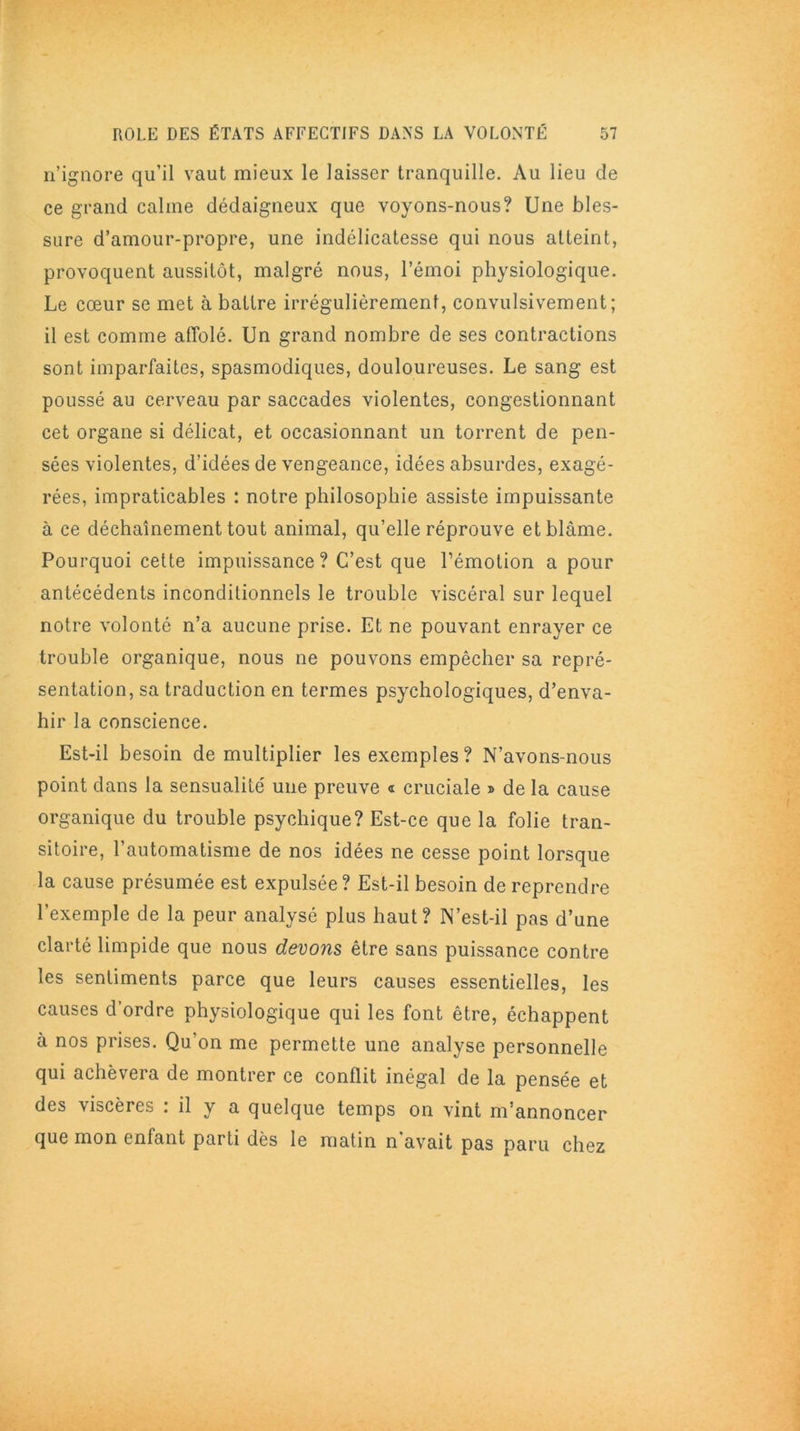 n’ignore qu’il vaut mieux le laisser tranquille. Au lieu de ce grand calme dédaigneux que voyons-nous? Une bles- sure d’amour-propre, une indélicatesse qui nous atteint, provoquent aussitôt, malgré nous, l’émoi physiologique. Le cœur se met à battre irrégulièrement, convulsivement; il est comme affolé. Un grand nombre de ses contractions sont imparfaites, spasmodiques, douloureuses. Le sang est poussé au cerveau par saccades violentes, congestionnant cet organe si délicat, et occasionnant un torrent de pen- sées violentes, d’idées de vengeance, idées absurdes, exagé- rées, impraticables : notre philosophie assiste impuissante à ce déchaînement tout animal, qu’elle réprouve et blâme. Pourquoi cette impuissance? C’est que l’émotion a pour antécédents inconditionnels le trouble viscéral sur lequel notre volonté n’a aucune prise. Et ne pouvant enrayer ce trouble organique, nous ne pouvons empêcher sa repré- sentation, sa traduction en termes psychologiques, d’enva- hir la conscience. Est-il besoin démultiplier les exemples? N’avons-nous point dans la sensualité une preuve « cruciale » de la cause organique du trouble psychique? Est-ce que la folie tran- sitoire, l’automatisme de nos idées ne cesse point lorsque la cause présumée est expulsée ? Est-il besoin de reprendre l’exemple de la peur analysé plus haut? N’est-il pas d’une clarté limpide que nous devons être sans puissance contre les sentiments parce que leurs causes essentielles, les causes d’ordre physiologique qui les font être, échappent à nos prises. Qu on me permette une analyse personnelle qui achèvera de montrer ce conflit inégal de la pensée et des viscères : il y a quelque temps on vint m’annoncer que mon enfant parti dès le matin n’avait pas paru chez