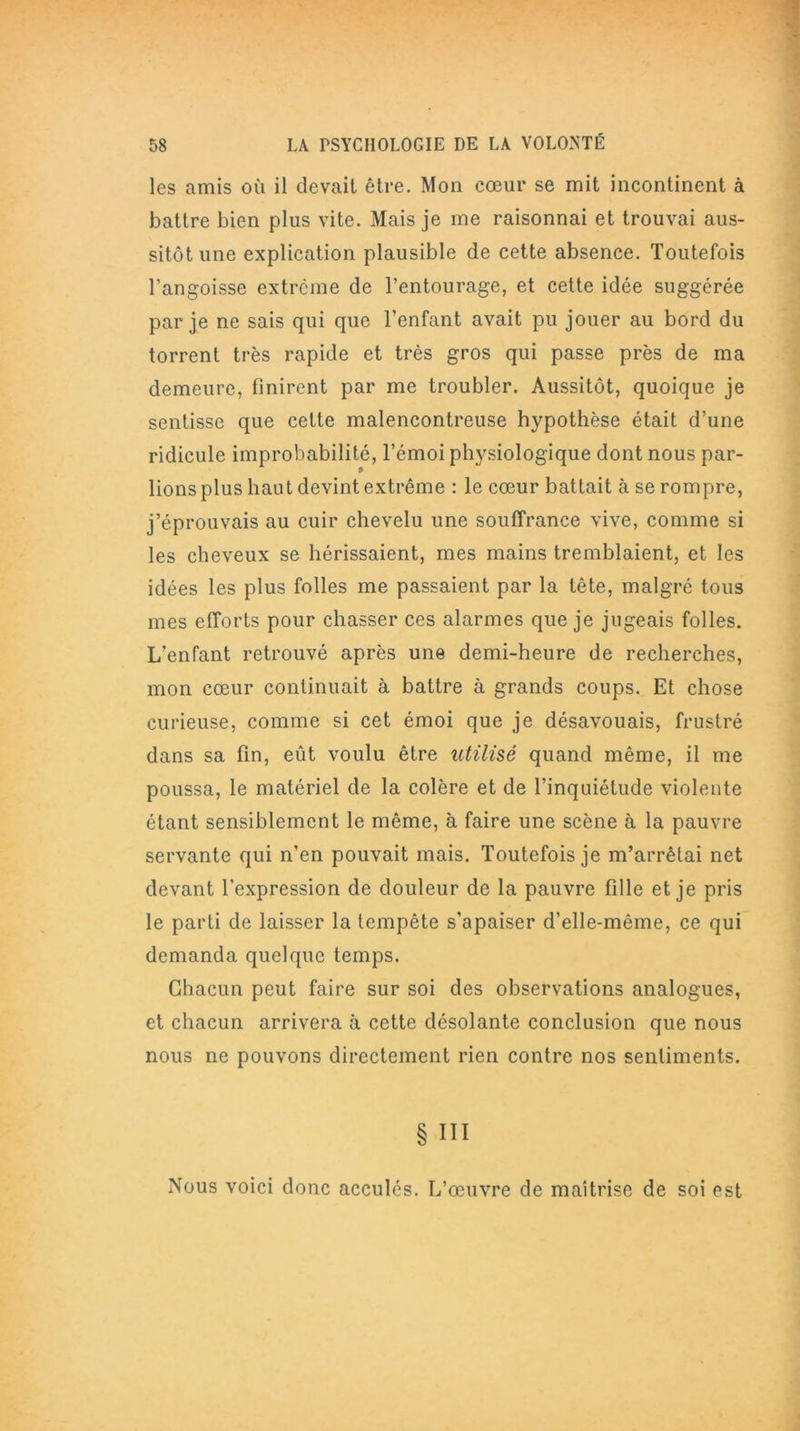 les amis où il devait être. Mon cœur se mit incontinent à battre bien plus vite. Mais je me raisonnai et trouvai aus- sitôt une explication plausible de cette absence. Toutefois l’angoisse extrême de l’entourage, et cette idée suggérée par je ne sais qui que l’enfant avait pu jouer au bord du torrent très rapide et très gros qui passe près de ma demeure, finirent par me troubler. Aussitôt, quoique je sentisse que cette malencontreuse hypothèse était d’une ridicule improbabilité, l’émoi physiologique dont nous par- lions plus haut devint extrême : le cœur battait à se rompre, j’éprouvais au cuir chevelu une souffrance vive, comme si les cheveux se hérissaient, mes mains tremblaient, et les idées les plus folles me passaient par la tête, malgré tous mes efforts pour chasser ces alarmes que je jugeais folles. L’enfant retrouvé après une demi-heure de recherches, mon cœur continuait à battre à grands coups. Et chose curieuse, comme si cet émoi que je désavouais, frustré dans sa fin, eût voulu être utilisé quand même, il me poussa, le matériel de la colère et de l’inquiétude violente étant sensiblement le même, à faire une scène à la pauvre servante qui n’en pouvait mais. Toutefois je m’arrêtai net devant l’expression de douleur de la pauvre fille et je pris le parti de laisser la tempête s'apaiser d’elle-même, ce qui demanda quelque temps. Chacun peut faire sur soi des observations analogues, et chacun arrivera à cette désolante conclusion que nous nous ne pouvons directement rien contre nos sentiments. § III Nous voici donc acculés. L’œuvre de maîtrise de soi est