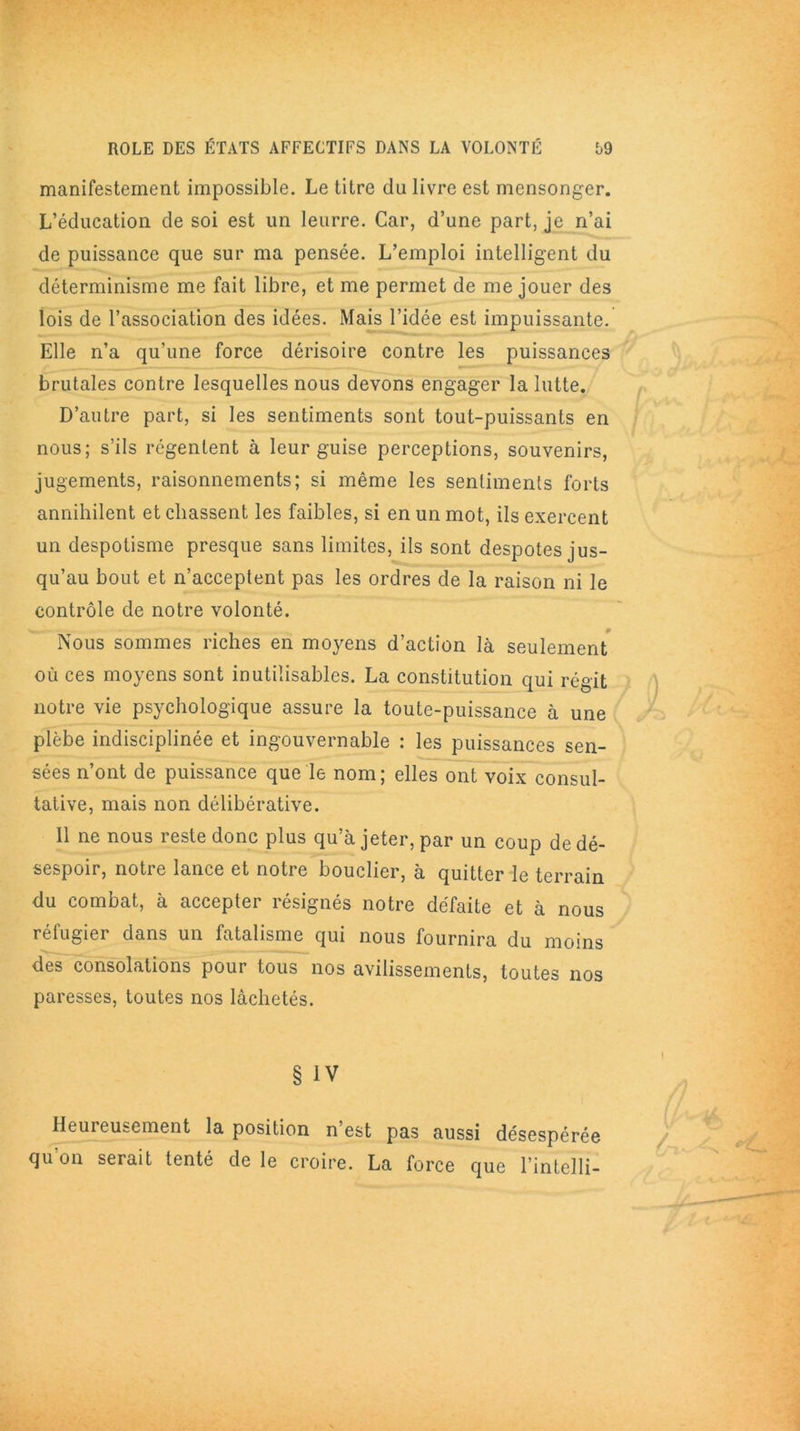 manifestement impossible. Le titre du livre est mensonger. L’éducation de soi est un leurre. Car, d’une part, je n’ai de puissance que sur ma pensée. L’emploi intelligent du déterminisme me fait libre, et me permet de me jouer des lois de l’association des idées. Mais l’idée est impuissante. Elle n’a qu’une force dérisoire contre les puissances brutales contre lesquelles nous devons engager la lutte. D’autre part, si les sentiments sont tout-puissants en nous; s’ils régentent à leur guise perceptions, souvenirs, jugements, raisonnements; si même les sentiments forts annihilent et chassent les faibles, si en un mot, ils exercent un despotisme presque sans limites, ils sont despotes jus- qu’au bout et n’acceptent pas les ordres de la raison ni le contrôle de notre volonté. Nous sommes riches en moyens d’action là seulement où ces moyens sont inutilisables. La constitution qui régit notre vie psychologique assure la toute-puissance à une plèbe indisciplinée et ingouvernable : les puissances sen- sées n’ont de puissance que le nom; elles ont voix consul- tative, mais non délibérative. 11 ne nous reste donc plus qu’à jeter, par un coup de dé- sespoir, notre lance et notre bouclier, à quitter le terrain du combat, à accepter résignés notre défaite et à nous réfugier dans un fatalisme qui nous fournira du moins des consolations pour tous nos avilissements, toutes nos paresses, toutes nos lâchetés. Heureusement la position n est pas aussi désespérée qu'on serait tenté de le croire. La force que l’intelli-