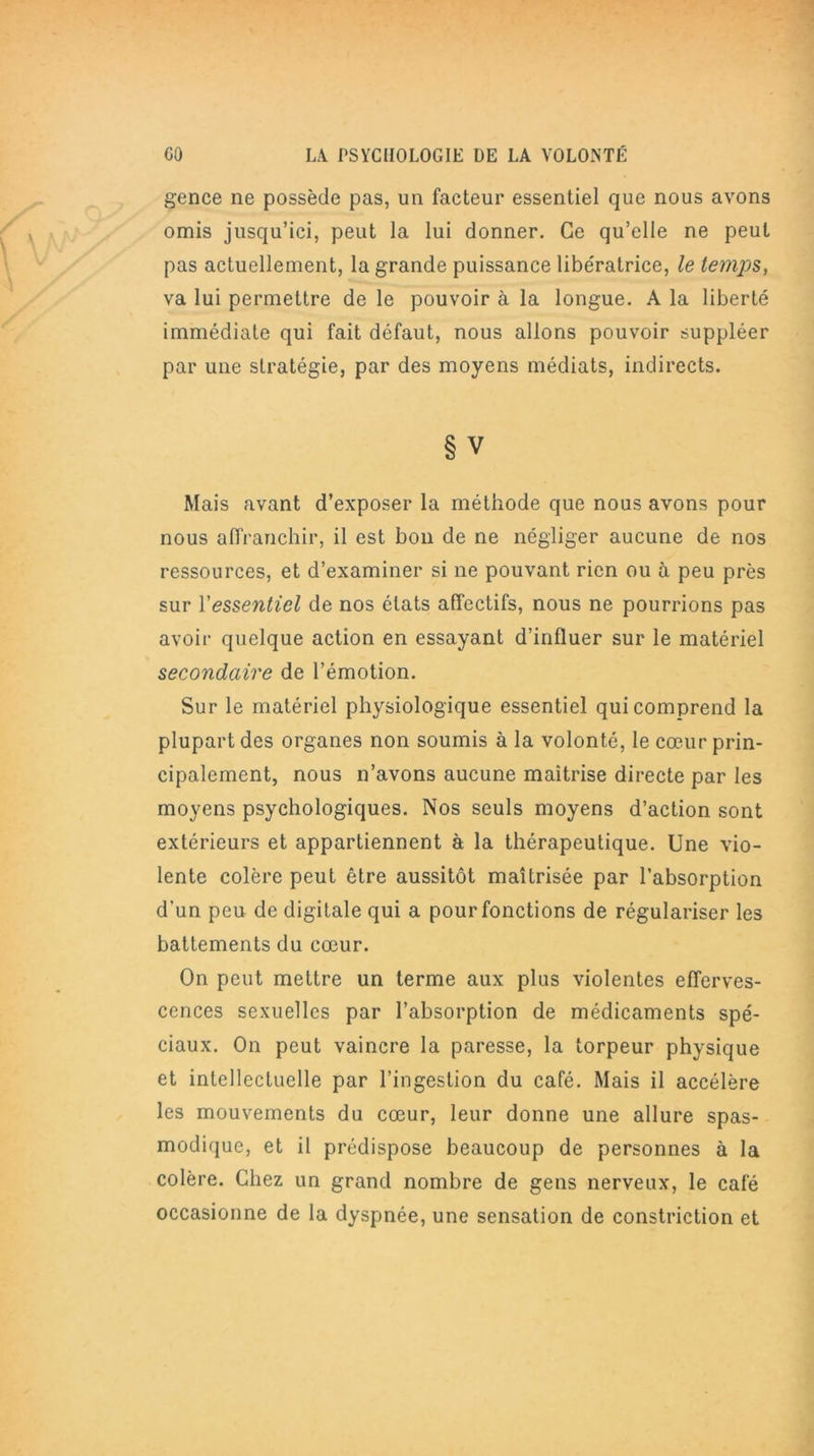 gence ne possède pas, un facteur essentiel que nous avons omis jusqu’ici, peut la lui donner. Ce qu’elle ne peut pas actuellement, la grande puissance libe'ratrice, le temps, va lui permettre de le pouvoir à la longue. A la liberté immédiate qui fait défaut, nous allons pouvoir suppléer par une stratégie, par des moyens médiats, indirects. § V Mais avant d’exposer la méthode que nous avons pour nous affranchir, il est bon de ne négliger aucune de nos ressources, et d’examiner si ne pouvant rien ou à peu près sur Yessentiel de nos états affectifs, nous ne pourrions pas avoir quelque action en essayant d’influer sur le matériel secondaire de l’émotion. Sur le matériel physiologique essentiel qui comprend la plupart des organes non soumis à la volonté, le cœur prin- cipalement, nous n’avons aucune maîtrise directe par les moyens psychologiques. Nos seuls moyens d’action sont extérieurs et appartiennent à la thérapeutique. Une vio- lente colère peut être aussitôt maîtrisée par l’absorption d’un peu de digitale qui a pour fonctions de régulariser les battements du cœur. On peut mettre un terme aux plus violentes efferves- cences sexuelles par l’absorption de médicaments spé- ciaux. On peut vaincre la paresse, la torpeur physique et intellectuelle par l’ingestion du café. Mais il accélère les mouvements du cœur, leur donne une allure spas- modique, et il prédispose beaucoup de personnes à la colère. Chez un grand nombre de gens nerveux, le café occasionne de la dyspnée, une sensation de constriction et