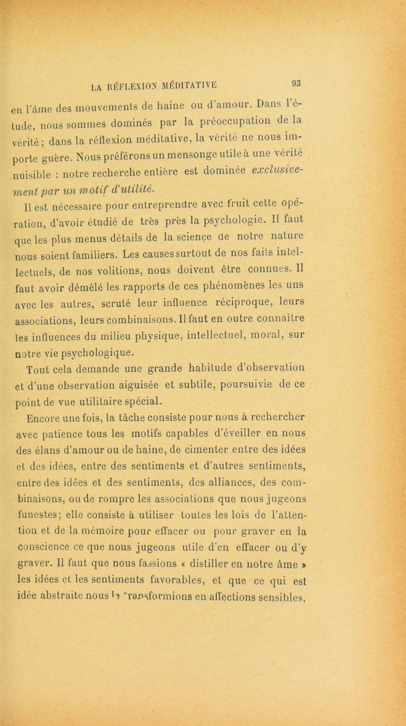 LA RÉFLEXION MÉDITATIVE en l’àme des mouvements de haine ou d’amour. Dans 1 é- tude, nous sommes dominés par la préoccupation de la vérité; dans la réflexion méditative, la vérité ne nous im- porte guère. Nous préférons un mensonge utile à une vérité nuisible : notre recherche entière est dominée exclusive- ment par un motif d'utilité. 11 est nécessaire pour entreprendre avec iruit cette opé- ration, d’avoir étudié de très près la psychologie. 11 faut que les plus menus détails de la science de notre nature nous soient familiers. Les causes surtout de nos faits intel- lectuels, de nos voûtions, nous doivent être connues. Il faut avoir démêlé les rapports de ces phénomènes les uns avec les autres, scruté leur influence réciproque, leurs associations, leurs combinaisons. Il faut en outre connaître les influences du milieu physique, intellectuel, moral, sur notre vie psychologique. Tout cela demande une grande habitude d’observation et d’une observation aiguisée et subtile, poursuivie de ce point de vue utilitaire spécial. Encore une fois, la tâche consiste pour nous à rechercher avec patience tous les motifs capables d’éveiller en nous des élans d’amour ou de haine, de cimenter entre des idées et des idées, entre des sentiments et d’autres sentiments, entre des idées et des sentiments, des alliances, des com- binaisons, ou de rompre les associations que nous jugeons funestes; elle consiste à utiliser toutes les lois de l’atten- tion et de la mémoire pour effacer ou pour graver en la conscience ce que nous jugeons utile d'en effacer ou d’y graver. Il faut que nous fassions « distiller en notre âme » les idées et les sentiments favorables, et que ce qui est idée abstraite nous b transformions en affections sensibles.