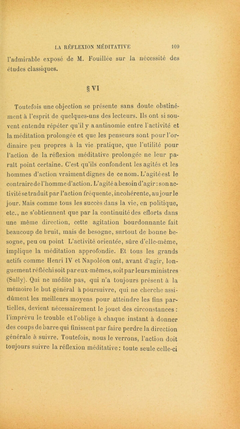 l’admirable exposé de M. Fouillée sur la nécessité des études classiques. § VI Toutefois une objection se présente sans doute obstiné- ment à l’esprit de quelques-uns des lecteurs. Ils ont si sou- vent entendu répéter qu’il y aantinomie entre l’activité et la méditation prolongée et que les penseurs sont pour l’or- dinaire peu propres à la vie pratique, que Futilité pour l’action de la réflexion méditative prolongée ne leur pa- raît point certaine. C’est qu’ils confondent les agités et les hommes d’action vraiment dignes de ce nom. L’agité est le contraire de l’homme d’action. L’agité a besoin d’agir : son ac- tivité se traduit par Faction fréquente, incohérente, au jour le jour. Mais comme tous les succès dans la vie, en politique, etc., ne s’obtiennent que par la continuité des efforts dans une même direction, cette agitation bourdonnante fait beaucoup de bruit, mais de besogne, surtout de bonne be- sogne, peu ou point L’activité orientée, sûre d’elle-même, implique la méditation approfondie. Et tous les grands actifs comme Henri IV et Napoléon ont, avant d’agir, lon- guement réfléchi soit par eux-mêmes, soit par leurs ministres (Sully). Qui ne médite pas, qui n’a toujours présent à la mémoire le but général à poursuivre, qui ne cherche assi- dûment les meilleurs moyens pour atteindre les fins par- tielles, devient nécessairement le jouet des circonstances : 1 imprévu le trouble et l’oblige à chaque instant à donner des coups de barre qui finissent par faire perdre la direction générale a suivre. Toutefois, nous le verrons, Faction doit toujours suivre la réflexion méditative: toute seule celle-ci