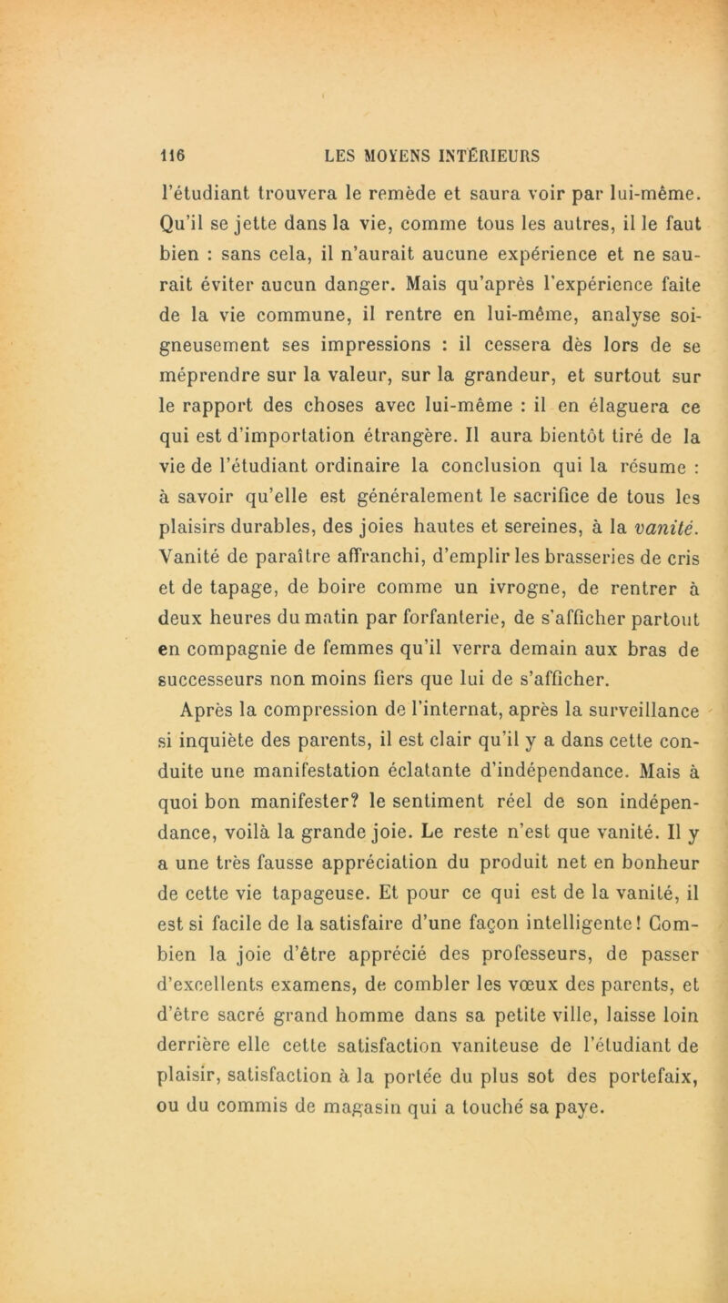 l’étudiant trouvera le remède et saura voir par lui-même. Qu’il se jette dans la vie, comme tous les autres, il le faut bien : sans cela, il n’aurait aucune expérience et ne sau- rait éviter aucun danger. Mais qu’après l’expérience faite de la vie commune, il rentre en lui-même, analyse soi- gneusement ses impressions : il cessera dès lors de se méprendre sur la valeur, sur la grandeur, et surtout sur le rapport des choses avec lui-même : il en élaguera ce qui est d’importation étrangère. Il aura bientôt tiré de la vie de l’étudiant ordinaire la conclusion qui la résume : à savoir qu’elle est généralement le sacrifice de tous les plaisirs durables, des joies hautes et sereines, à la vanité. Vanité de paraître affranchi, d’emplir les brasseries de cris et de tapage, de boire comme un ivrogne, de rentrer à deux heures du matin par forfanterie, de s’afficher partout en compagnie de femmes qu’il verra demain aux bras de successeurs non moins fiers que lui de s’afficher. Après la compression de l’internat, après la surveillance si inquiète des parents, il est clair qu’il y a dans cette con- duite une manifestation éclatante d’indépendance. Mais à quoi bon manifester? le sentiment réel de son indépen- dance, voilà la grande joie. Le reste n’est que vanité. Il y a une très fausse appréciation du produit net en bonheur de cette vie tapageuse. Et pour ce qui est de la vanité, il est si facile de la satisfaire d’une façon intelligente! Com- bien la joie d’être apprécié des professeurs, de passer d’excellents examens, de combler les vœux des parents, et d’être sacré grand homme dans sa petite ville, laisse loin derrière elle cette satisfaction vaniteuse de l’étudiant de plaisir, satisfaction à la portée du plus sot des portefaix, ou du commis de magasin qui a touché sa paye.