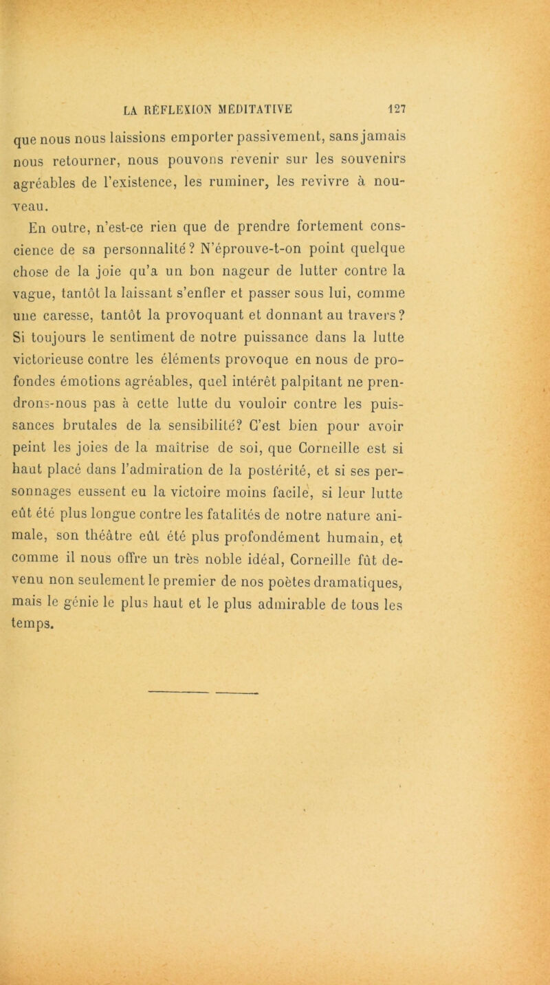 que nous nous laissions emporter passivement, sans jamais nous retourner, nous pouvons revenir sur les souvenirs agréables de l’existence, les ruminer, les revivre à nou- Teau. En outre, n’est-ce rien que de prendre fortement cons- cience de sa personnalité? N’éprouve-t-on point quelque chose de la joie qu’a un bon nageur de lutter contre la vague, tantôt la laissant s'enfler et passer sous lui, comme une caresse, tantôt la provoquant et donnant au travers? Si toujours le sentiment de notre puissance dans la lutte victorieuse contre les éléments provoque en nous de pro- fondes émotions agréables, quel intérêt palpitant ne pren- drons-nous pas à cette lutte du vouloir contre les puis- sances brutales de la sensibilité? C’est bien pour avoir peint les joies de la maîtrise de soi, que Corneille est si haut placé dans l’admiration de la postérité, et si ses per- sonnages eussent eu la victoire moins facile, si leur lutte eût été plus longue contre les fatalités de notre nature ani- male, son théâtre eût été plus profondément humain, et comme il nous offre un très noble idéal, Corneille fût de- venu non seulement le premier de nos poètes dramatiques, mais le génie le plus haut et le plus admirable de tous les temps.