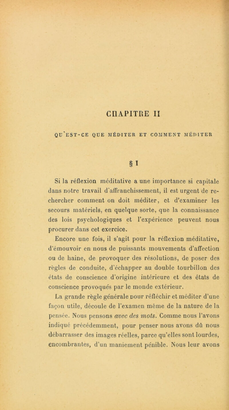 CHAPITRE II qu’est-ce que méditer et comment méditer § I Si la réflexion méditative a une importance si capitale dans notre travail d'affranchissement, il est urgent de re- chercher comment on doit méditer, et d’examiner les secours matériels, en quelque sorte, que la connaissance des lois psychologiques et l’expérience peuvent nous procurer dans cet exercice. Encore une fois, il s’agit pour la réflexion méditative, d’émouvoir en nous de puissants mouvements d’affection ou de haine, de provoquer des résolutions, de poser des règles de conduite, d’échapper au double tourbillon des états de conscience d’origine intérieure et des états de conscience provoqués par le monde extérieur. La grande règle générale pour réfléchir et méditer d’une façon utile, découle de l’examen même de la nature de la pensée. Nous pensons avec des mots. Comme nous l’avons indiqué précédemment, pour penser nous avons dû nous débarrasser des images réelles, parce qu’elles sont lourdes, encombrantes, d’un maniement pénible. Nous leur avons