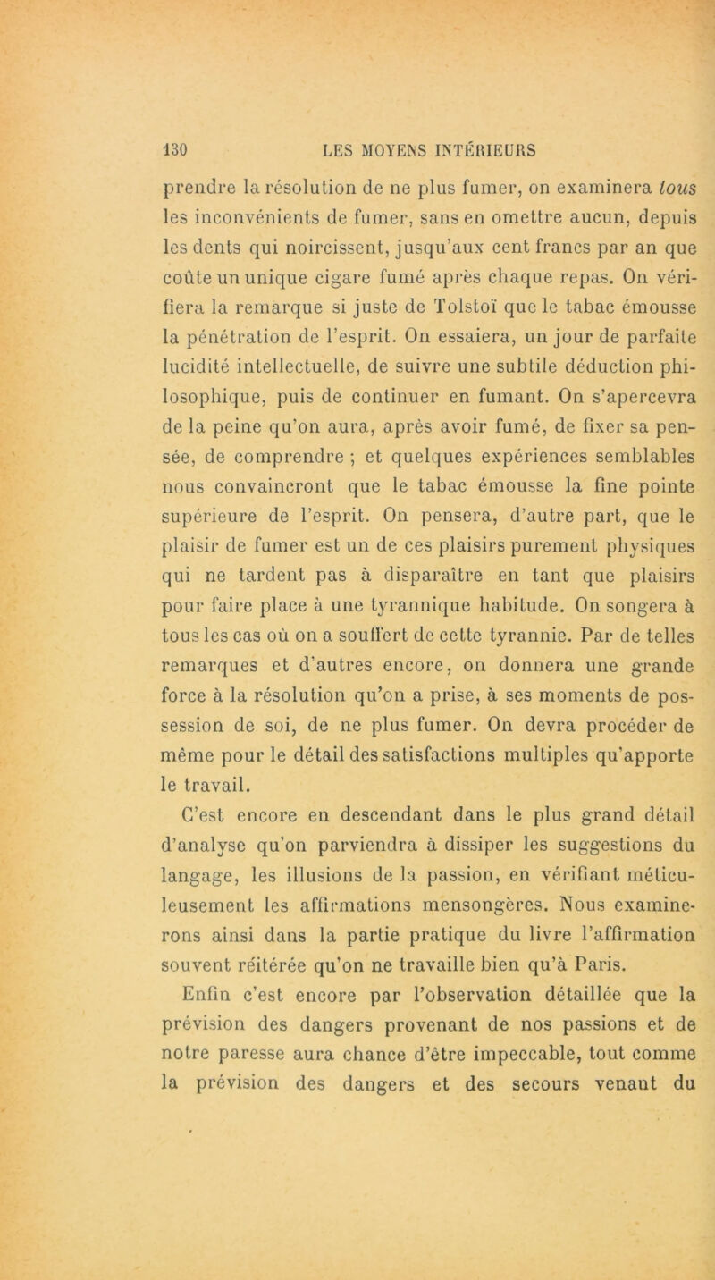 prendre la résolution de ne plus fumer, on examinera tous les inconvénients de fumer, sans en omettre aucun, depuis les dents qui noircissent, jusqu’aux cent francs par an que coûte un unique cigare fumé après chaque repas. On véri- fiera la remarque si juste de Tolstoï que le tabac émousse la pénétration de l’esprit. On essaiera, un jour de parfaite lucidité intellectuelle, de suivre une subtile déduction phi- losophique, puis de continuer en fumant. On s’apercevra de la peine qu’on aura, après avoir fumé, de fixer sa pen- sée, de comprendre ; et quelques expériences semblables nous convaincront que le tabac émousse la fine pointe supérieure de l’esprit. On pensera, d’autre part, que le plaisir de fumer est un de ces plaisirs purement physiques qui ne tardent pas à disparaître en tant que plaisirs pour faire place à une tyrannique habitude. On songera à tous les cas où on a souffert de cette tyrannie. Par de telles remarques et d'autres encore, on donnera une grande force à la résolution qu’on a prise, à ses moments de pos- session de soi, de ne plus fumer. On devra procéder de même pour le détail des satisfactions multiples qu’apporte le travail. C’est encore en descendant dans le plus grand détail d’analyse qu’on parviendra à dissiper les suggestions du langage, les illusions de la passion, en vérifiant méticu- leusement les affirmations mensongères. Nous examine- rons ainsi dans la partie pratique du livre l’affirmation souvent réitérée qu’on ne travaille bien qu’à Paris. Enfin c’est encore par l’observation détaillée que la prévision des dangers provenant de nos passions et de notre paresse aura chance d’être impeccable, tout comme la prévision des dangers et des secours venant du