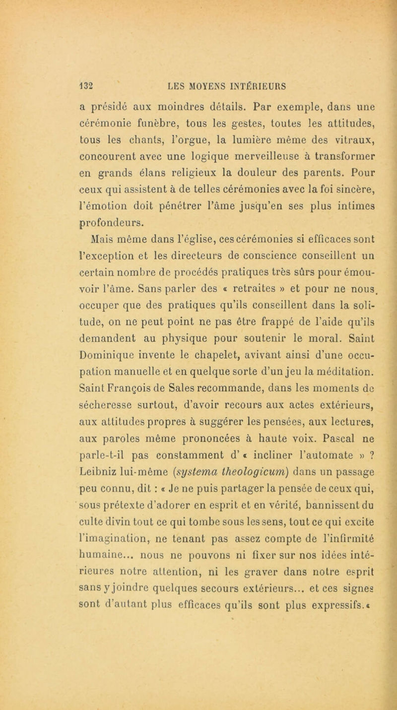 a présidé aux moindres détails. Par exemple, dans une cérémonie funèbre, tous les gestes, toutes les attitudes, tous les chants, l’orgue, la lumière même des vitraux, concourent avec une logique merveilleuse à transformer en grands élans religieux la douleur des parents. Pour ceux qui assistent à de telles cérémonies avec la foi sincère, l’émotion doit pénétrer Pâme jusqu’en ses plus intimes profondeurs. Mais même dans l’église, ces cérémonies si efficaces sont l’exception et les directeurs de conscience conseillent un certain nombre de procédés pratiques très sûrs pour émou- voir l’âme. Sans parler des ® retraites » et pour ne nous, occuper que des pratiques qu’ils conseillent dans la soli- tude, on ne peut point ne pas être frappé de l’aide qu’ils demandent au physique pour soutenir le moral. Saint Dominique invente le chapelet, avivant ainsi d’une occu- pation manuelle et en quelque sorte d’un jeu la méditation. Saint François de Sales recommande, dans les moments de sécheresse surtout, d’avoir recours aux actes extérieurs, aux attitudes propres à suggérer les pensées, aux lectures, aux paroles même prononcées à haute voix. Pascal ne parle-t-il pas constamment d’« incliner l’automate » ? Leibniz lui-même [systema theologicum) dans un passage peu connu, dit : « Je ne puis partager la pensée de ceux qui, sous prétexte d’adorer en esprit et en vérité, bannissent du culte divin tout ce qui tombe sous les sens, tout ce qui excite l’imagination, ne tenant pas assez compte de l’infirmité humaine... nous ne pouvons ni fixer sur nos idées inté- rieures notre attention, ni les graver dans notre esprit sans y joindre quelques secours extérieurs... et ces signes sont d’autant plus efficaces qu’ils sont plus expressifs.®