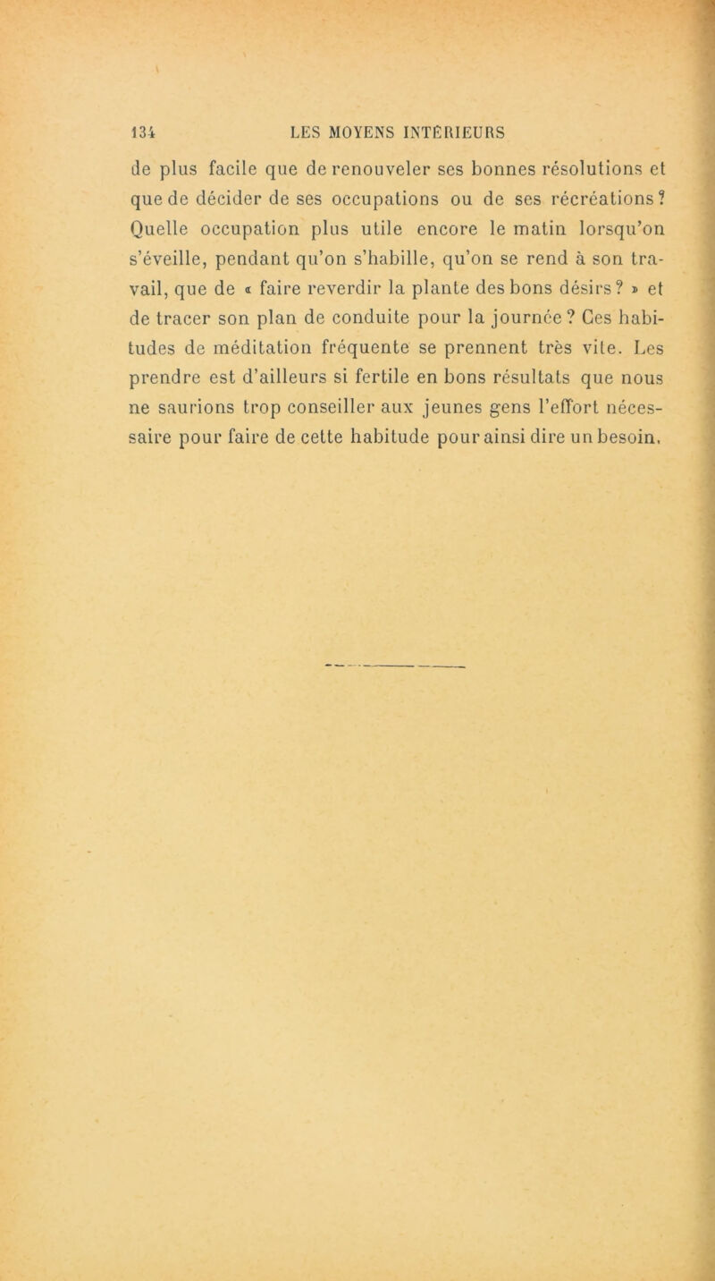 de plus facile que de renouveler ses bonnes résolutions et que de décider de ses occupations ou de ses récréations? Quelle occupation plus utile encore le matin lorsqu’on s’éveille, pendant qu’on s’habille, qu’on se rend à son tra- vail, que de « faire reverdir la plante des bons désirs? » et de tracer son plan de conduite pour la journée ? Ces habi- tudes de méditation fréquente se prennent très vite. Les prendre est d’ailleurs si fertile en bons résultats que nous ne saurions trop conseiller aux jeunes gens l’effort néces- saire pour faire de cette habitude pour ainsi dire un besoin,