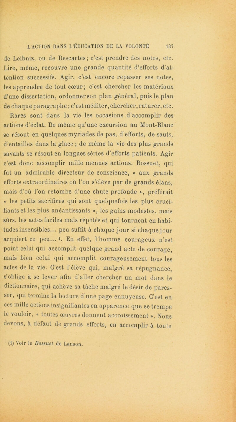 de Leibniz, ou de Descartes; c'est prendre des notes, etc. Lire, même, recouvre une grande quantité d’efforts d'at- tention successifs. Agir, c’est encore repasser ses notes, les apprendre de tout cœur; c’est chercher les matériaux d’une dissertation, ordonnerson plan général, puis le plan de chaque paragraphe ; c’est méditer, chercher, raturer, etc. Rares sont dans la vie les occasions d’accomplir des actions d’éclat. De même qu’une excursion au Mont-Blanc se résout en quelques myriades de pas, d’efforts, de sauts, d’entailles dans la glace ; de même la vie des plus grands savants se résout en longues séries d’efforts patients. Agir c’est donc accomplir mille menues actions. Bossuet, qui fut un admirable directeur de conscience, « aux grands efforts extraordinaires où l’on s’élève par de grands élans, mais d’où l’on retombe d’une chute profonde », préférait « les petits sacrifices qui sont quelquefois les plus cruci- fiants et les plus anéantissants », les gains modestes, mais sûrs, les actes faciles mais répétés et qui tournent en habi- tudes insensibles... peu suffit à chaque jour si chaque jour acquiert ce peu... L En effet, l’homme courageux n'est point celui qui accomplit quelque grand acte de courage, mais bien celui qui accomplit courageusement tous les actes de Ja vie. C’est l’élève qui, malgré sa répugnance, s’oblige à se lever afin d’aller chercher un mot dans le dictionnaire, qui achève sa tâche malgré le désir de pares- ser, qui termine la lecture d'une page ennuyeuse. C’est en ces mille actions insignifiantes en apparence que se trempe le vouloir, « toutes œuvres donnent accroissement ». Nous devons, à défaut de grands efforts, en accomplir à toute (1) Voir le Bossuet de Lanson.