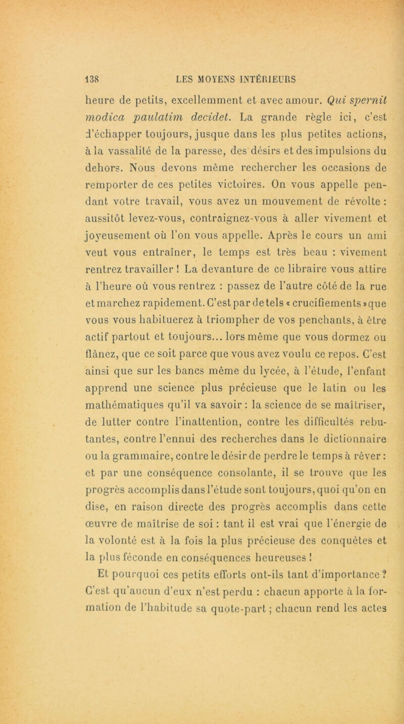 heure de petits, excellemment et avec amour. Qui spernit modica paulatim decidet. La grande règle ici, c’est d’échapper toujours, jusque dans les plus petites actions, à la vassalité de la paresse, des désirs et des impulsions du dehors. Nous devons même rechercher les occasions de remporter de ces petites victoires. On vous appelle pen- dant votre travail, vous avez un mouvement de révolte : aussitôt levez-vous, contraignez-vous à aller vivement et joyeusement où l’on vous appelle. Après le cours un ami veut vous entraîner, le temps est très beau : vivement rentrez travailler ! La devanture de ce libraire vous attire à l’heure où vous rentrez : passez de l’autre côté de la rue et marchez rapidement. C’est par de tels « crucifiements» que vous vous habituerez à triompher de vos penchants, à être actif partout et toujours... lors même que vous dormez ou flânez, que ce soit parce que vous avez voulu ce repos. C’est ainsi que sur les bancs même du lycée, à l’étude, l’enfant apprend une science plus précieuse que le latin ou les mathématiques qu’il va savoir : la science de se maîtriser, de lutter contre l’inattention, contre les difficultés rebu- tantes, contre l’ennui des recherches dans le dictionnaire ou la grammaire, contre le désir de perdre le temps à rêver : et par une conséquence consolante, il se trouve que les progrès accomplis dans l’étude sont toujours, quoi qu’on en dise, en raison directe des progrès accomplis dans cette œuvre de maîtrise de soi : tant il est vrai que l'énergie de la volonté est à la fois la plus précieuse des conquêtes et la plus féconde en conséquences heureuses ! Et pourquoi ces petits efforts ont-ils tant d’importance? C’est qu’aucun d’eux n’est perdu : chacun apporte à la for- mation de l’habitude sa quote-part ; chacun rend les actes