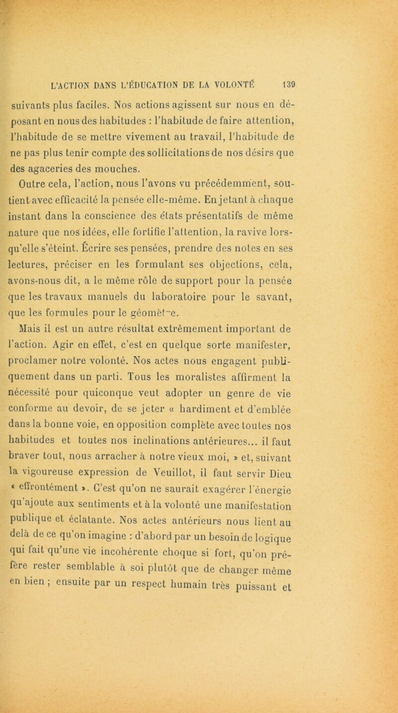 suivants plus faciles. Nos actions agissent sur nous en dé- posant en nous des habitudes : l’habitude de faire attention, l’habitude de se mettre vivement au travail, l’habitude de ne pas plus tenir compte des sollicitations de nos désirs que des agaceries des mouches. Outre cela, l’action, nous l’avons vu précédemment, sou- tient avec efficacité la pensée elle-même. En jetant à chaque instant dans la conscience des états présentatifs de même nature que nos idées, elle fortifie l’attention, la ravive lors- qu’elle s’éteint. Écrire ses pensées, prendre des notes en ses lectures, préciser en les formulant ses objections, cela, avons-nous dit, a le même rôle de support pour la pensée que les travaux manuels du laboratoire pour le savant, que les formules pour le géomètre. Mais il est un autre résultat extrêmement important de l'action. Agir en effet, c’est en quelque sorte manifester, proclamer notre volonté. Nos actes nous engagent publi- quement dans un parti. Tous les moralistes affirment la nécessité pour quiconque veut adopter un genre de vie conforme au devoir, de se jeter « hardiment et d’emblée dans la bonne voie, en opposition complète avec toutes nos habitudes et toutes nos inclinations antérieures... il faut braver tout, nous arracher à notre vieux moi, » et, suivant la vigoureuse expression de Veuillot, il faut servir Dieu « effrontément ». C’est qu’on ne saurait exagérer l'énergie qu’ajoute aux sentiments et à la volonté une manifestation publique et éclatante. Nos actes antérieurs nous lient au delà de ce qu’on imagine : d’abord par un besoin de logique qui fait qu’une vie incohérente choque si fort, qu’on pré- fère rester semblable à soi plutôt que de changer même en bien ; ensuite par un respect humain très puissant et