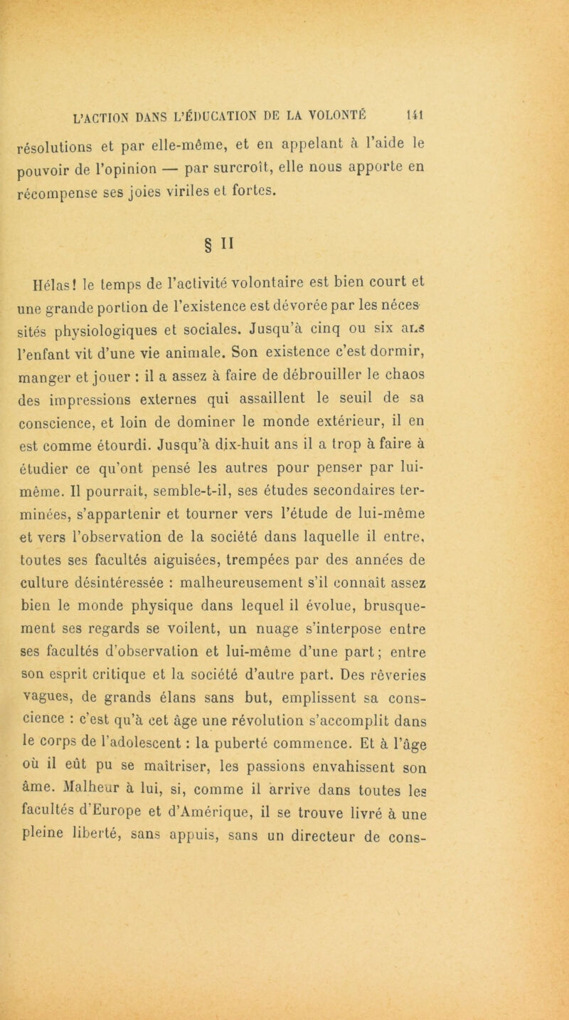 résolutions et par elle-même, et en appelant à l’aide le pouvoir de l’opinion — par surcroît, elle nous apporte en récompense ses joies viriles et fortes. § Il Hélas! le temps de l’activité volontaire est bien court et une grande portion de l’existence est dévorée par les néces sités physiologiques et sociales. Jusqu’à cinq ou six ans l’enfant vit d’une vie animale. Son existence c’est dormir, manger et jouer : il a assez à faire de débrouiller le chaos des impressions externes qui assaillent le seuil de sa conscience, et loin de dominer le monde extérieur, il en est comme étourdi. Jusqu’à dix-huit ans il a trop à faire à étudier ce qu’ont pensé les autres pour penser par lui- même. Il pourrait, semble-t-il, ses études secondaires ter- minées, s’appartenir et tourner vers l’étude de lui-même et vers l’observation de la société dans laquelle il entre, toutes ses facultés aiguisées, trempées par des années de culture désintéressée : malheureusement s’il connaît assez bien le monde physique dans lequel il évolue, brusque- ment ses regards se voilent, un nuage s’interpose entre ses facultés d’observation et lui-même d’une part; entre son esprit critique et la société d’autre part. Des rêveries vagues, de grands élans sans but, emplissent sa cons- cience : c’est qu’à cet âge une révolution s’accomplit dans le corps de l’adolescent : la puberté commence. Et à l’age où il eût pu se maîtriser, les passions envahissent son âme. Malheur à lui, si, comme il arrive dans toutes les facultés d Europe et d’Amérique, il se trouve livré à une pleine liberté, sans appuis, sans un directeur de cons-