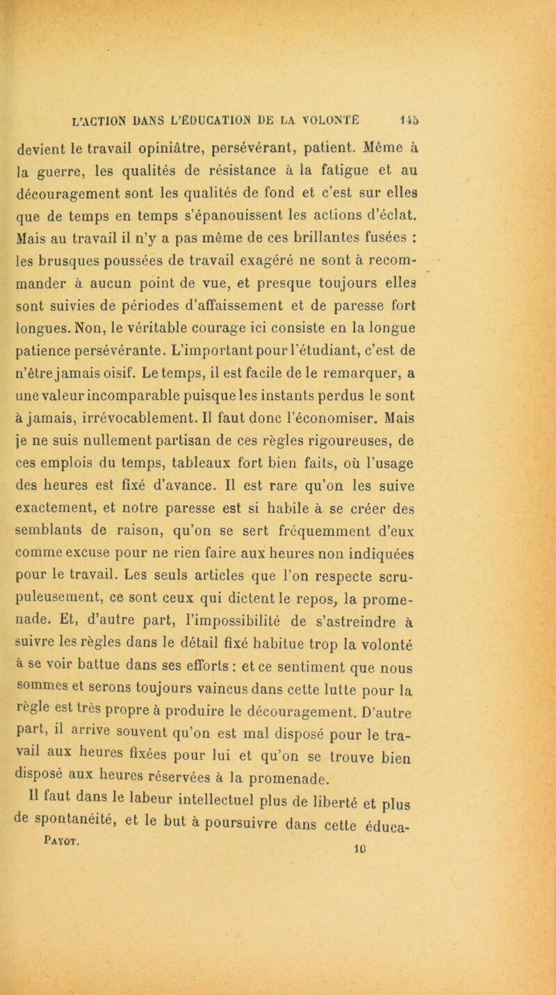 devient le travail opiniâtre, persévérant, patient. Même à la guerre, les qualités de résistance à la fatigue et au découragement sont les qualités de fond et c’est sur elles que de temps en temps s’épanouissent les actions d’éclat. Mais au travail il n’y a pas même de ces brillantes fusées : les brusques poussées de travail exagéré ne sont à recom- mander à aucun point de vue, et presque toujours elles sont suivies de périodes d’affaissement et de paresse fort longues. Non, le véritable courage ici consiste en la longue patience persévérante. L’important pour l'étudiant, c’est de n’être jamais oisif. Le temps, il est facile de le remarquer, a une valeur incomparable puisque les instants perdus le sont à jamais, irrévocablement. Il faut donc l’économiser. Mais je ne suis nullement partisan de ces règles rigoureuses, de ces emplois du temps, tableaux fort bien faits, où l’usage des heures est fixé d’avance. Il est rare qu’on les suive exactement, et notre paresse est si habile à se créer des semblants de raison, qu’on se sert fréquemment d’eux comme excuse pour ne rien faire aux heures non indiquées pour le travail. Les seuls articles que l’on respecte scru- puleusement, ce sont ceux qui dictent le repos, la prome- nade. Et, d’autre part, l’impossibilité de s’astreindre à suivre les règles dans le détail fixé habitue trop la volonté à se voir battue dans ses efforts : et ce sentiment que nous sommes et serons toujours vaincus dans cette lutte pour la règle est très propre à produire le découragement. D’autre part, il arrive souvent qu’on est mal disposé pour le tra- vail aux heures fixées pour lui et qu’on se trouve bien disposé aux heures réservées à la promenade. 11 faut dans le labeur intellectuel plus de liberté et plus de spontanéité, et le but à poursuivre dans cette éduea- Payot. 10