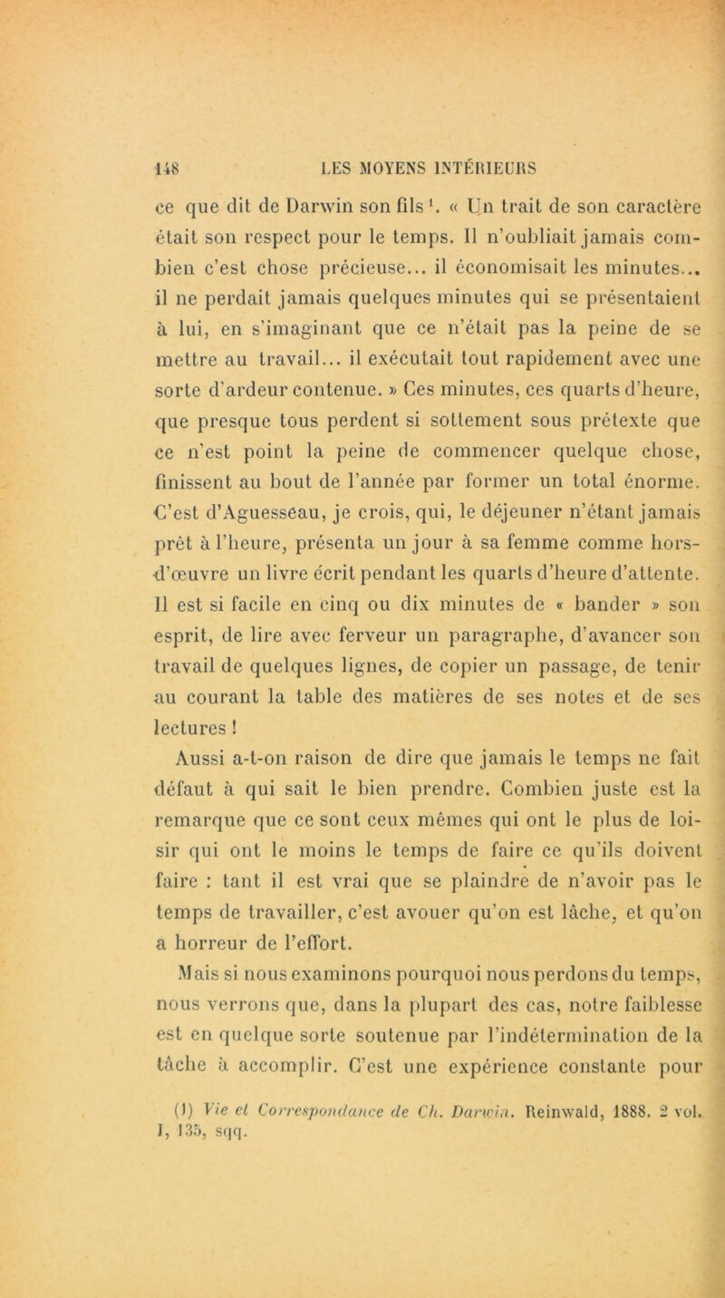 ce que dit de Darwin son fils C « Un trait de son caractère était son respect pour le temps. Il n’oubliait jamais com- bien c’est chose précieuse... il économisait les minutes... il ne perdait jamais quelques minutes qui se présentaient à lui, en s'imaginant que ce n’était pas la peine de se mettre au travail... il exécutait tout rapidement avec une sorte d’ardeur contenue. » Ces minutes, ces quarts d’heure, que presque tous perdent si sottement sous prétexte que ce n’est point la peine de commencer quelque chose, finissent au bout de l’année par former un total énorme. C’est d’Aguesseau, je crois, qui, le déjeuner n’étant jamais prêt à l’heure, présenta un jour à sa femme comme hors- d’œuvre un livre écrit pendant les quarts d’heure d’attente. 11 est si facile en cinq ou dix minutes de « bander » son esprit, de lire avec ferveur un paragraphe, d’avancer son travail de quelques lignes, de copier un passage, de tenir au courant la table des matières de ses notes et de ses lectures ! Aussi a-t-on raison de dire que jamais le temps ne fait défaut à qui sait le bien prendre. Combien juste est la remarque que ce sont ceux mêmes qui ont le plus de loi- sir qui ont le moins le temps de faire ce qu’ils doivent faire : tant il est vrai que se plaindre de n’avoir pas le temps de travailler, c’est avouer qu’on est lâche, et qu’on a horreur de l’effort. Mais si nous examinons pourquoi nous perdons du temps, nous verrons que, dans la plupart des cas, notre faiblesse est en quelque sorte soutenue par l’indétermination de la tâche à accomplir. C’est une expérience constante pour (J) Vie ei Correspondance de Ch. Darwin. Reinwald, 1888. 2 vol. I, 135, sqq.