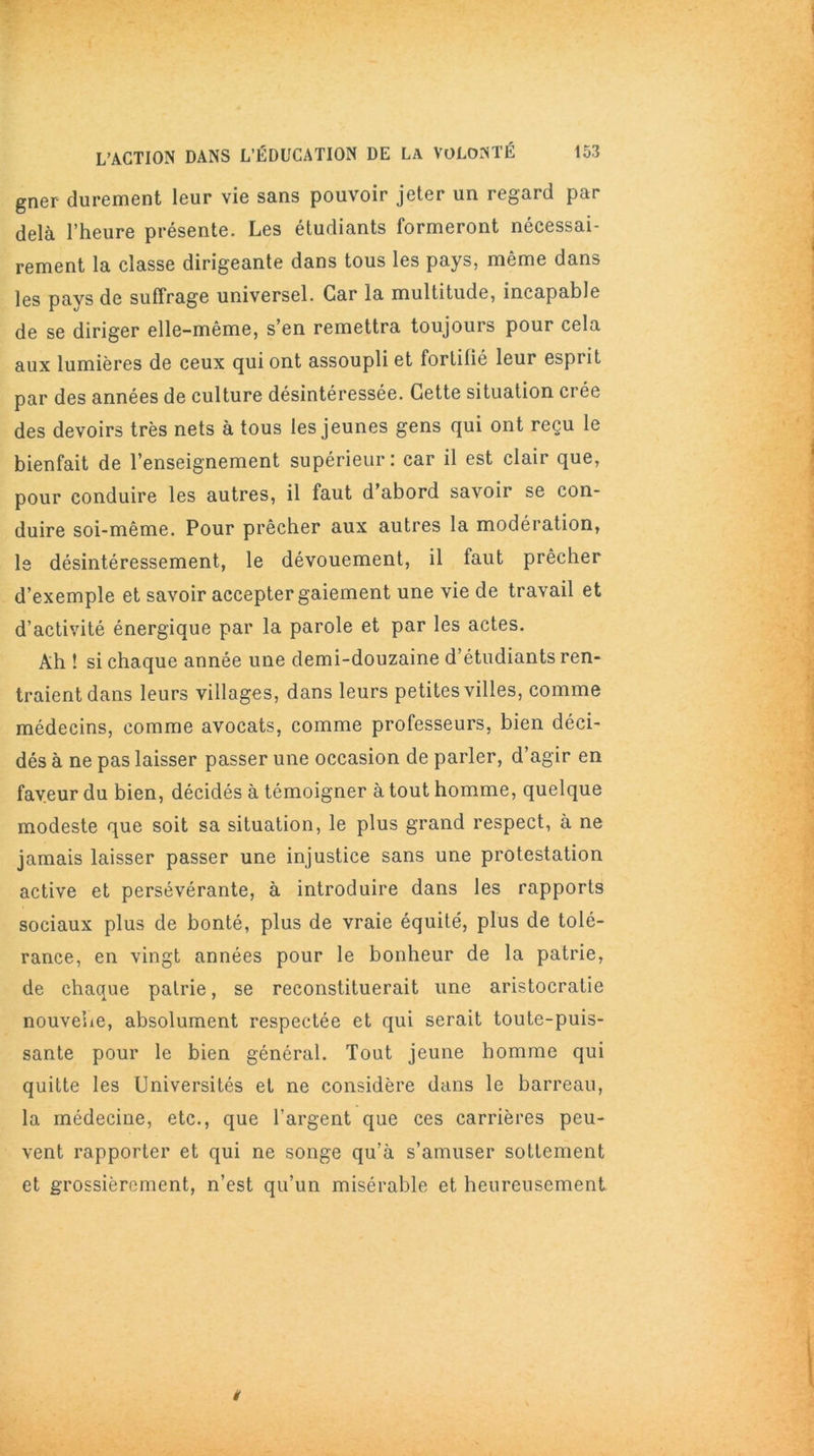 gner durement leur vie sans pouvoir jeter un regard par delà l’heure présente. Les étudiants formeront nécessai- rement la classe dirigeante dans tous les pays, même dans les pays de suffrage universel. Car la multitude, incapable de se diriger elle-même, s’en remettra toujours pour cela aux lumières de ceux qui ont assoupli et fortifié leur esprit par des années de culture désintéressée. Cette situation crée des devoirs très nets à tous les jeunes gens qui ont reçu le bienfait de l’enseignement supérieur: car il est clair que, pour conduire les autres, il faut d’abord savoir se con- duire soi-même. Pour prêcher aux autres la modération, le désintéressement, le dévouement, il faut prêcher d’exemple et savoir accepter gaiement une vie de travail et d’activité énergique par la parole et par les actes. Ah ! si chaque année une demi-douzaine d’étudiants ren- traient dans leurs villages, dans leurs petites villes, comme médecins, comme avocats, comme professeurs, bien déci- dés à ne pas laisser passer une occasion de parler, d’agir en faveur du bien, décidés à témoigner à tout homme, quelque modeste que soit sa situation, le plus grand respect, à ne jamais laisser passer une injustice sans une protestation active et persévérante, à introduire dans les rapports sociaux plus de bonté, plus de vraie équité, plus de tolé- rance, en vingt années pour le bonheur de la patrie, de chaque patrie, se reconstituerait une aristocratie nouvelle, absolument respectée et qui serait toute-puis- sante pour le bien général. Tout jeune homme qui quitte les Universités et ne considère dans le barreau, la médecine, etc., que l’argent que ces carrières peu- vent rapporter et qui ne songe qu’à s’amuser sottement et grossièrement, n’est qu’un misérable et heureusement