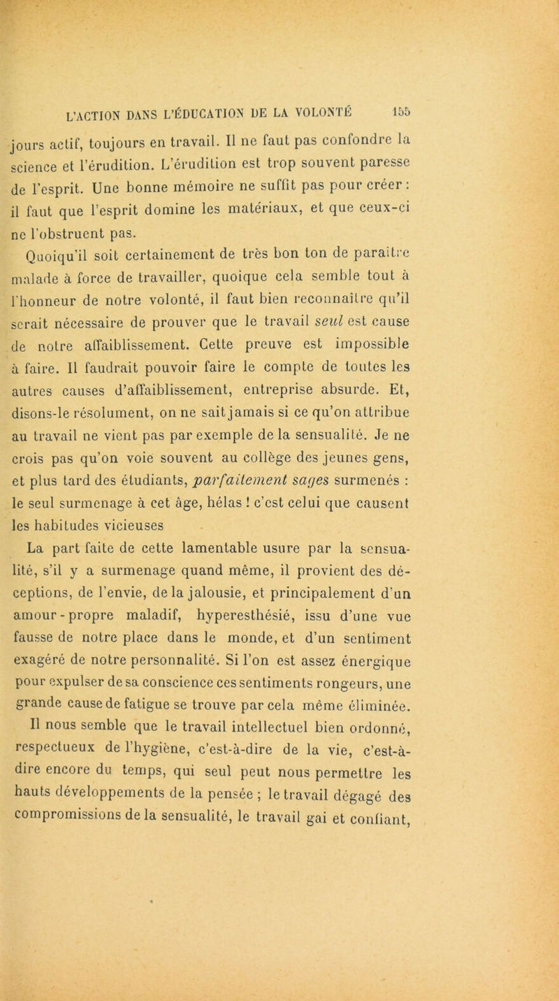 jours actif, toujours en travail. Il ne faut pas confondre la science et l’érudition. L’érudition est trop souvent paresse de l’esprit. Une bonne mémoire ne suffit pas pour créer: il faut que 1 esprit domine les matériaux, et que ceux-ci ne l'obstruent pas. Quoiqu’il soit certainement de très bon ton de paraître malade à force de travailler, quoique cela semble tout à l'honneur de notre volonté, il faut bien reconnaître qu’il serait nécessaire de prouver que le travail seul est cause de notre affaiblissement. Cette preuve est impossible à faire. Il faudrait pouvoir faire le compte de toutes les autres causes d’affaiblissement, entreprise absurde. Et, disons-le résolument, on ne sait jamais si ce qu’on attribue au travail ne vient pas par exemple de la sensualité. Je ne crois pas qu’on voie souvent au collège des jeunes gens, et plus tard des étudiants, parfaitement sages surmenés : le seul surmenage à cet âge, hélas ! c’est celui que causent les habitudes vicieuses La part faite de cette lamentable usure par la sensua- lité, s’il y a surmenage quand même, il provient des dé- ceptions, de l’envie, de la jalousie, et principalement d'un amour-propre maladif, hyperesthésié, issu d’une vue fausse de notre place dans le monde, et d’un sentiment exagéré de notre personnalité. Si l’on est assez énergique pour expulser de sa conscience ces sentiments rongeurs, une grande cause de fatigue se trouve par cela même éliminée. Il nous semble que le travail intellectuel bien ordonné, respectueux de l’hygiène, c’est-à-dire de la vie, c’est-à- dire encore du temps, qui seul peut nous permettre les hauts développements de la pensée ; le travail dégagé des compromissions de la sensualité, le travail gai et confiant,