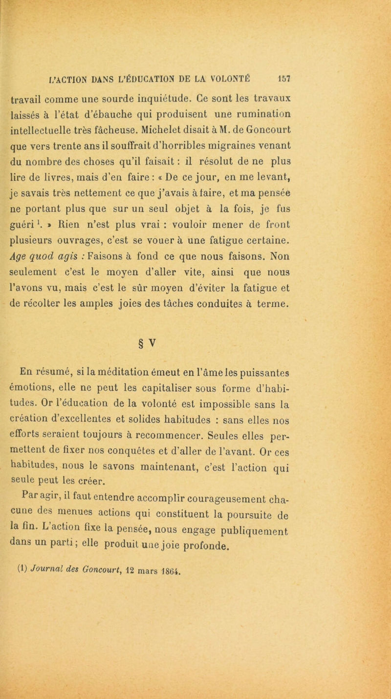 travail comme une sourde inquiétude. Ce sont les travaux laissés à l’état d’ébauche qui produisent une rumination intellectuelle très fâcheuse. Michelet disait à M. de Goncourt que vers trente ans il souffrait d’horribles migraines venant du nombre des choses qu’il faisait : il résolut de ne plus lire de livres, mais d’en faire : « De ce jour, en me levant, je savais très nettement ce que j’avais à taire, et ma pensée ne portant plus que sur un seul objet à la fois, je fus guéril. » Rien n’est plus vrai : vouloir mener de front plusieurs ouvrages, c’est se vouera une fatigue certaine. Age quod agis : Faisons à fond ce que nous faisons. Non seulement c’est le moyen d’aller vite, ainsi que nous l’avons vu, mais c’est le sûr moyen d’éviter la fatigue et de récolter les amples joies des tâches conduites à terme. § V En résumé, si la méditation émeut en l’âme les puissantes émotions, elle ne peut les capitaliser sous forme d’habi- tudes. Or l’éducation de la volonté est impossible sans la création d’excellentes et solides habitudes : sans elles nos efforts seraient toujours à recommencer. Seules elles per- mettent de fixer nos conquêtes et d'aller de l’avant. Or ces habitudes, nous le savons maintenant, c’est l’action qui seule peut les créer. Par agir, il faut entendre accomplir courageusement cha- cune des menues actions qui constituent la poursuite de la fin. L action fixe la pensée, nous engage publiquement dans un parti; elle produit une joie profonde. (1) Journal des Goncourt, 12 mars 1864.