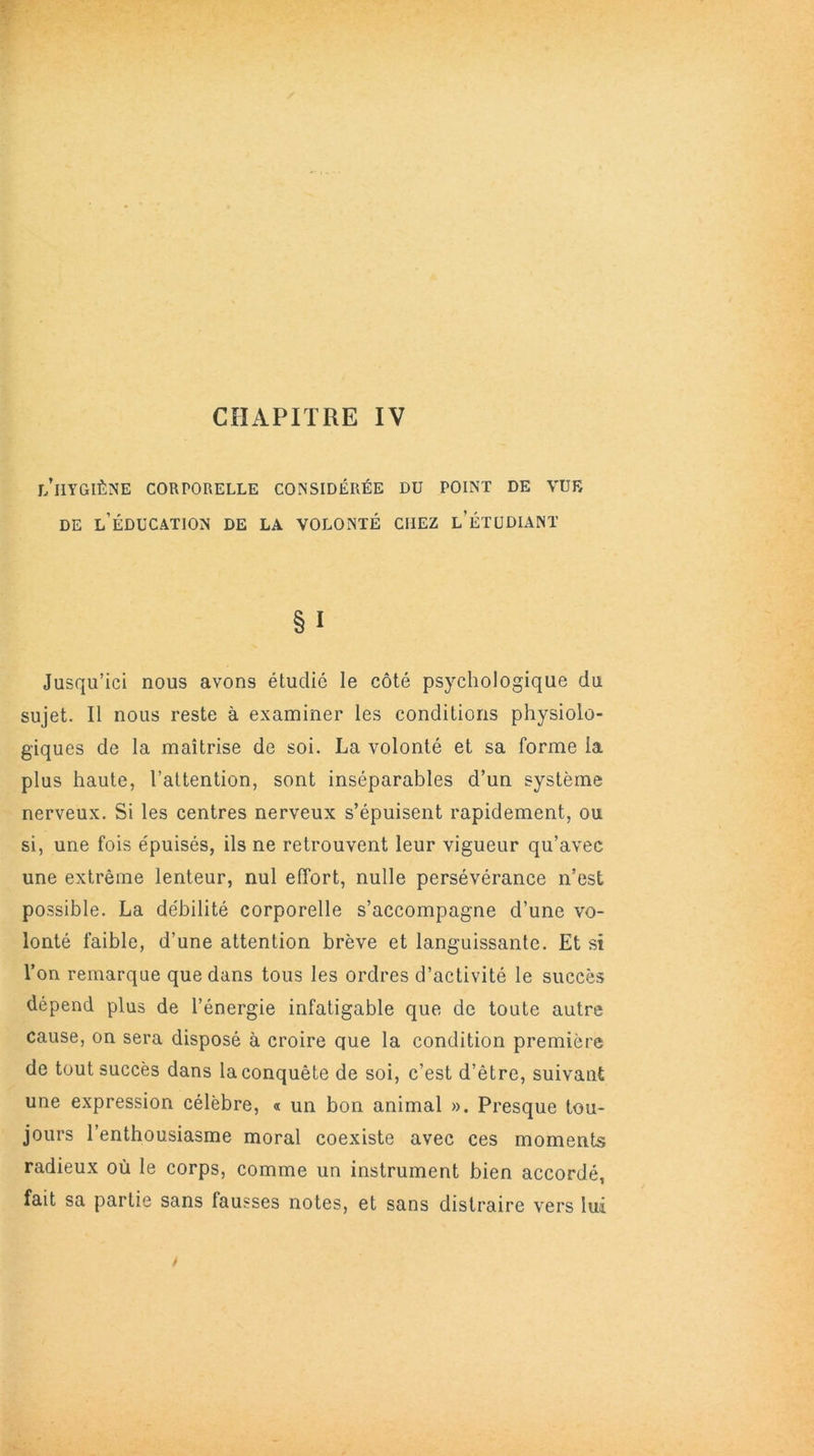 CHAPITRE IV l’hygiène corporelle considérée du point de vue DE L’ÉDUCATION DE LA VOLONTÉ CHEZ l’ÉTUDIANT § I Jusqu’ici nous avons étudié le côté psychologique du sujet. Il nous reste à examiner les conditions physiolo- giques de la maîtrise de soi. La volonté et sa forme la plus haute, l’attention, sont inséparables d’un système nerveux. Si les centres nerveux s’épuisent rapidement, ou si, une fois épuisés, ils ne retrouvent leur vigueur qu’avec une extrême lenteur, nul effort, nulle persévérance n’est possible. La débilité corporelle s’accompagne d’une vo- lonté faible, d’une attention brève et languissante. Et si l’on remarque que dans tous les ordres d’activité le succès dépend plus de l’énergie infatigable que de toute autre cause, on sera disposé à croire que la condition première de tout succès dans la conquête de soi, c’est d’être, suivant une expression célèbre, « un bon animal ». Presque tou- jours l’enthousiasme moral coexiste avec ces moments radieux où le corps, comme un instrument bien accordé, fait sa partie sans fausses notes, et sans distraire vers lui