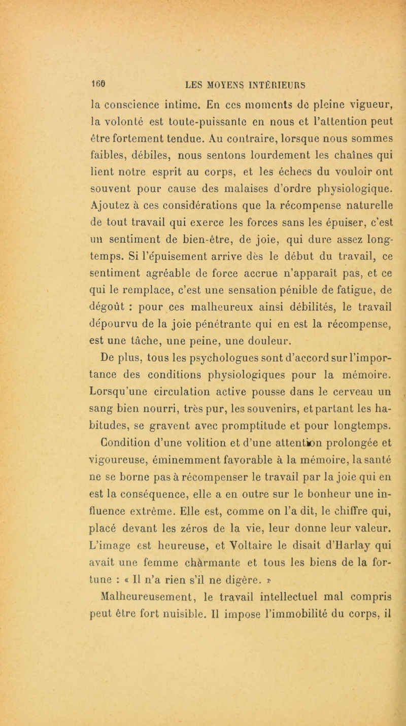 la conscience intime. En ces moments de pleine vigueur, la volonté est toute-puissante en nous et l’attention peut être fortement tendue. Au contraire, lorsque nous sommes faibles, débiles, nous sentons lourdement les chaînes qui lient notre esprit au corps, et les échecs du vouloir ont souvent pour cause des malaises d’ordre physiologique. Ajoutez à ces considérations que la récompense naturelle de tout travail qui exerce les forces sans les épuiser, c’est un sentiment de bien-être, de joie, qui dure assez long- temps. Si l’épuisement arrive dès le début du travail, ce sentiment agréable de force accrue n’apparaît pas, et ce qui le remplace, c’est une sensation pénible de fatigue, de dégoût : pour ces malheureux ainsi débilités, le travail dépourvu de la joie pénétrante qui en est la récompense, est une tâche, une peine, une douleur. De plus, tous les psychologues sont d’accord sur l’impor- tance des conditions physiologiques pour la mémoire. Lorsqu’une circulation active pousse dans le cerveau un sang bien nourri, très pur, les souvenirs, et partant les ha- bitudes, se gravent avec promptitude et pour longtemps. Condition d’une volition et d’une attention prolongée et vigoureuse, éminemment favorable à la mémoire, la santé ne se borne pas à récompenser le travail par la joie qui en est la conséquence, elle a en outre sur le bonheur une in- fluence extrême. Elle est, comme on l’a dit, le chiffre qui, placé devant les zéros de la vie, leur donne leur valeur. L’image est heureuse, et Voltaire le disait d’Ilarlay qui avait une femme chàrmante et tous les biens de la for- tune : « Il n’a rien s’il ne digère. » Malheureusement, le travail intellectuel mal compris peut être fort nuisible. 11 impose l’immobilité du corps, il