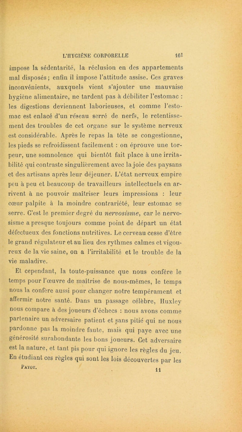 impose la sédentarité, la réclusion en des appartements mal disposés; enfin il impose l’attitude assise. Ces graves inconvénients, auxquels vient s’ajouter une mauvaise hygiène alimentaire, ne tardent pas à débiliter l’estomac : les digestions deviennent laborieuses, et comme l’esto- mac est enlacé d’un réseau serré de nerfs, le retentisse- ment des troubles de cet organe sur le système nerveux est considérable. Après le repas la tête se congestionne, les pieds se refroidissent facilement : on éprouve une tor- peur, une somnolence qui bientôt fait place à une irrita- bilité qui contraste singulièrement avec la joie des paysans et des artisans après leur déjeuner. L’état nerveux empire peu à peu et beaucoup de travailleurs intellectuels en ar- rivent à ne pouvoir maîtriser leurs impressions : leur cœur palpite à la moindre contrariété, leur estomac se serre. C’est le premier degré du nervosisme, car le nervo- sisme a presque toujours comme point de départ un état défectueux des fonctions nutritives. Le cerveau cesse d’être le grand régulateur et au lieu des rythmes calmes et vigou- reux de la vie saine, on a l’irritabilité et le trouble de la vie maladive. Et cependant, la toute-puissance que nous confère le temps pour l’œuvre de maîtrise de nous-mêmes, le temps nous la confère aussi pour changer notre tempérament et affermir notre santé. Dans un passage célèbre, Huxley nous compare à des joueurs d’échecs : nous avons comme partenaire un adversaire patient et sans pitié qui ne nous pardonne pas la moindre faute, mais qui paye avec une générosité surabondante les bons joueurs. Cet adversaire est la nature, et tant pis pour qui ignore les règles du jeu. En étudiant ces règles qui sont les lois découvertes par les