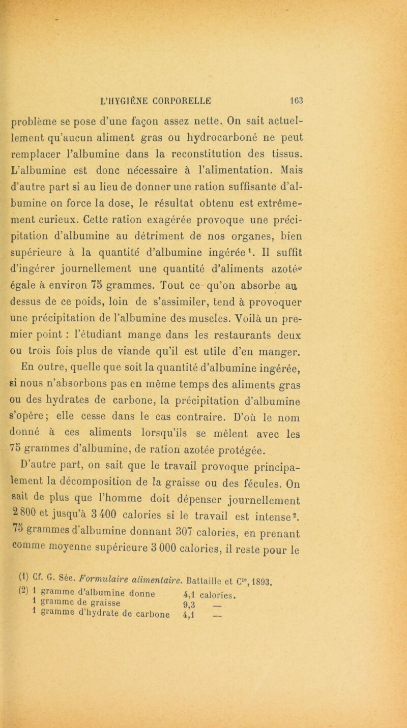 problème se pose d’une façon assez nette. On sait actuel- lement qu’aucun aliment gras ou hydrocarboné ne peut remplacer l’albumine dans la reconstitution des tissus. L’albumine est donc nécessaire à l’alimentation. Mais d’autre part si au lieu de donner une ration suffisante d’al- bumine on force la dose, le résultat obtenu est extrême- ment curieux. Cette ration exagérée provoque une préci- pitation d’albumine au détriment de nos organes, bien supérieure à la quantité d’albumine ingérée1. Il suffit d’ingérer journellement une quantité d’aliments azoté® égale à environ 75 grammes. Tout ce qu’on absorbe au dessus de ce poids, loin de s’assimiler, tend à provoquer une précipitation de l’albumine des muscles. Voilà un pre- mier point : l’étudiant mange dans les restaurants deux ou trois fois plus de viande qu’il est utile d’en manger. En outre, quelle que soit la quantité d’albumine ingérée, si nous n’absorbons pas en même temps des aliments gras ou des hydrates de carbone, la précipitation d’albumine s’opère; elle cesse dans le cas contraire. D’où le nom donné à ces aliments lorsqu’ils se mêlent avec les 75 grammes d’albumine, de ration azotée protégée. D autre part, on sait que le travail provoque principa- lement la décomposition de la graisse ou des fécules. On sait de plus que 1 homme doit dépenser journellement 2 800 et jusqu’à 3 400 calories si le travail est intense2. 7o grammes d'albumine donnant 307 calories, en prenant comme moyenne supérieure 3 000 calories, il reste pour le (1) Cf. G. Sée. Formulaire alimenlaire. Battaille et C19, 1893. (2) 1 gramme d’albumine donne 4,1 calories. 1 gramme de graisse 93 1 gramme d’hydrate de carbone 4/1 —