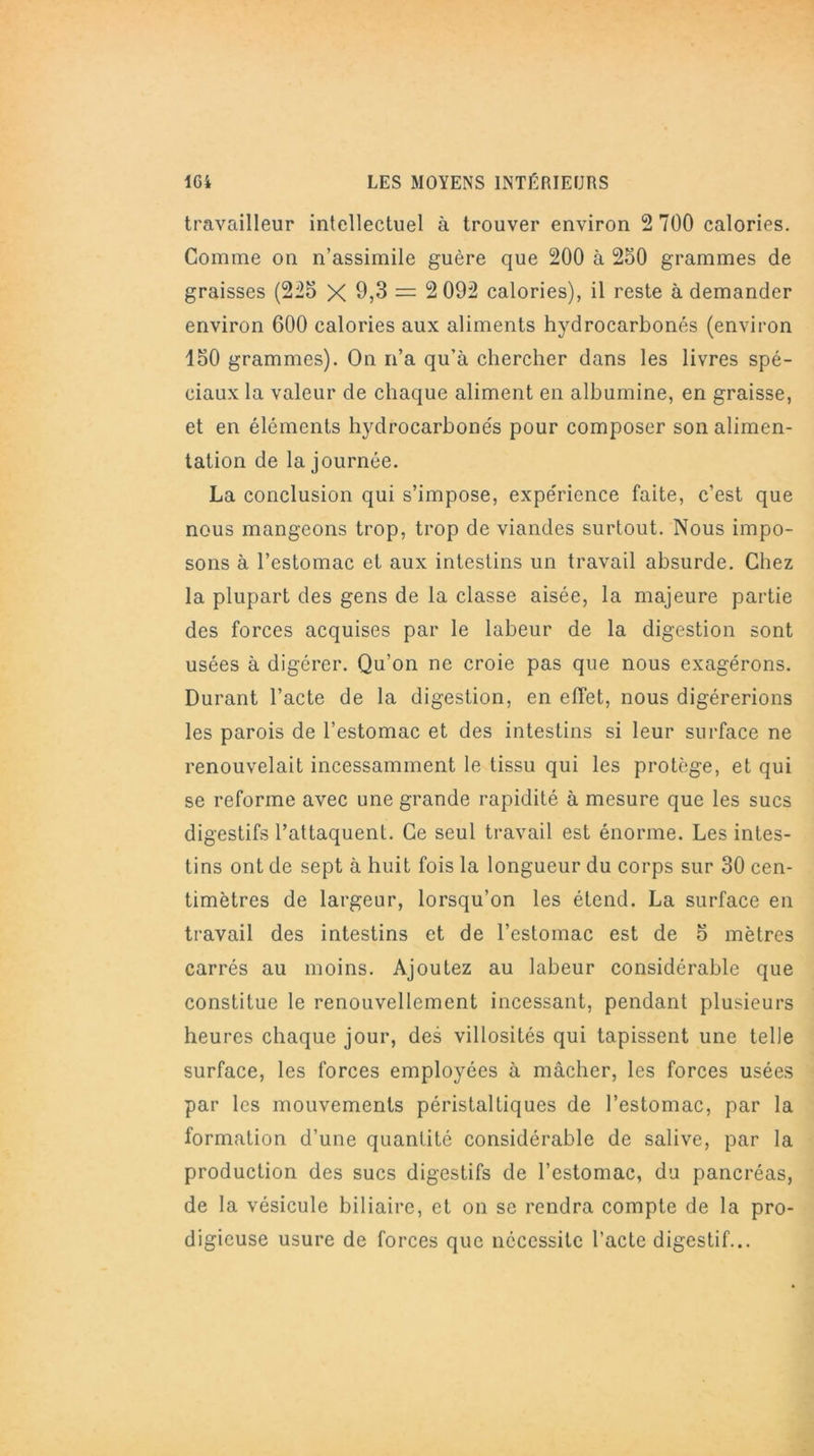 travailleur intellectuel à trouver environ 2 700 calories. Comme on n’assimile guère que 200 à 250 grammes de graisses (225 X 0,3 = 2 092 calories), il reste à demander environ 600 calories aux aliments hydrocarbonés (environ 150 grammes). On n’a qu'à chercher dans les livres spé- ciaux la valeur de chaque aliment en albumine, en graisse, et en éléments hydrocarbonés pour composer son alimen- tation de la journée. La conclusion qui s’impose, expérience faite, c’est que nous mangeons trop, trop de viandes surtout. Nous impo- sons à l’estomac et aux intestins un travail absurde. Chez la plupart des gens de la classe aisée, la majeure partie des forces acquises par le labeur de la digestion sont usées à digérer. Qu’on ne croie pas que nous exagérons. Durant l’acte de la digestion, en effet, nous digérerions les parois de l’estomac et des intestins si leur surface ne renouvelait incessamment le tissu qui les protège, et qui se reforme avec une grande rapidité à mesure que les sucs digestifs l’attaquent. Ce seul travail est énorme. Les intes- tins ont de sept à huit fois la longueur du corps sur 30 cen- timètres de largeur, lorsqu’on les étend. La surface en travail des intestins et de l’estomac est de 5 mètres carrés au moins. Ajoutez au labeur considérable que constitue le renouvellement incessant, pendant plusieurs heures chaque jour, des villosités qui tapissent une telle surface, les forces employées à mâcher, les forces usées par les mouvements péristaltiques de l’estomac, par la formation d’une quantité considérable de salive, par la production des sucs digestifs de l’estomac, du pancréas, de la vésicule biliaire, et on se rendra compte de la pro- digieuse usure de forces que nécessite l’acte digestif...