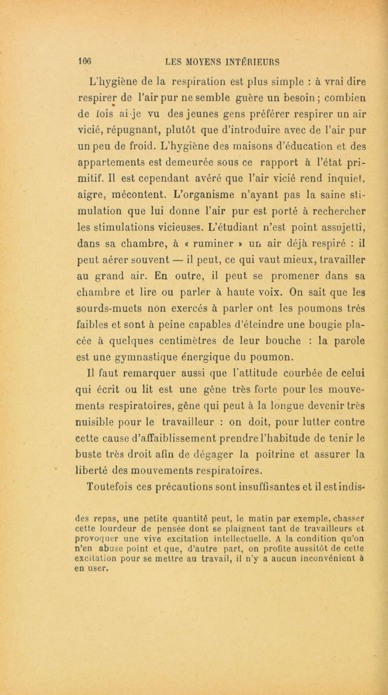 L’hygiène de la respiration est plus simple : à vrai dire respirer de l’air pur ne semble guère un besoin; combien de lois ai-je vu des jeunes gens préférer respirer un air vicié, répugnant, plutôt que d’introduire avec de l’air pur un peu de froid. L’hygiène des maisons d’éducation et des appartements est demeurée sous ce rapport à l’état pri- mitif. Il est cependant avéré que l’air vicié rend inquiet, aigre, mécontent. L’organisme n’ayant pas la saine sti- mulation que lui donne l’air pur est porté à rechercher les stimulations vicieuses. L’étudiant n’est point assujetti, dans sa chambre, à « ruminer » un air déjà respiré : il peut aérer souvent — il peut, ce qui vaut mieux, travailler au grand air. En outre, il peut se promener dans sa chambre et lire ou parler à haute voix. On sait que les sourds-muets non exercés à parler ont les poumons très faibles et sont à peine capables d’éteindre une bougie pla- cée à quelques centimètres de leur bouche : la parole est une gymnastique énergique du poumon. Il faut remarquer aussi que l'attitude courbée de celui qui écrit ou lit est une gêne très forte pour les mouve- ments respiratoires, gêne qui peut à la longue devenir très nuisible pour le travailleur : on doit, pour lutter contre cette cause d’affaiblissement prendre l’habitude de tenir le buste très droit afin de dégager la poitrine et assurer la liberté des mouvements respiratoires. Toutefois ces précautions sont insuffisantes et il estindis- des repas, une petite quantité peut, le matin par exemple, chasser cette lourdeur de pensée dont se plaignent tant de travailleurs et provoquer une vive excitation intellectuelle. A la condition qu’on n’en abuse point et que, d’autre part, on profite aussitôt de cette excitation pour se mettre au travail, il n’y a aucun inconvénient à en user.