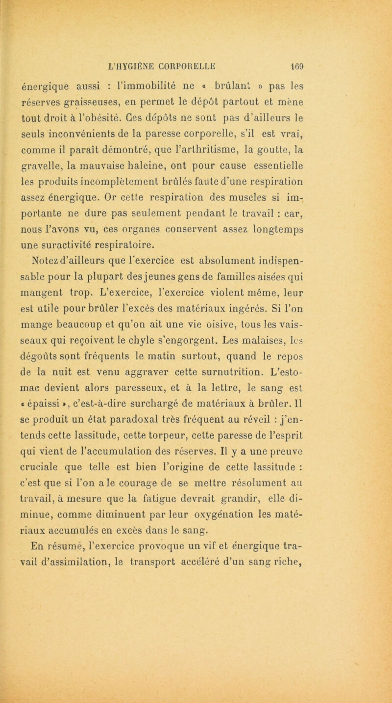 énergique aussi : l’immobilité ne « brûlant » pas les réserves graisseuses, en permet le dépôt partout et mène tout droit à l’obésité. Ces dépôts ne sont pas d’ailleurs le seuls inconvénients de la paresse corporelle, s’il est vrai, comme il paraît démontré, que l’arthritisme, la goutte, la gravelle, la mauvaise haleine, ont pour cause essentielle les produits incomplètement brûlés faute d’une respiration assez énergique. Or cette respiration des muscles si im- portante ne dure pas seulement pendant le travail : car, nous l’avons vu, ces organes conservent assez longtemps une suractivité respiratoire. Notez d’ailleurs que l'exercice est absolument indispen- sable pour la plupart des jeunes gens de familles aisées qui mangent trop. L’exercice, l'exercice violent même, leur est utile pour brûler l’excès des matériaux ingérés. Si l’on mange beaucoup et qu’on ait une vie oisive, tous les vais- seaux qui reçoivent le chyle s’engorgent. Les malaises, les dégoûts sont fréquents le matin surtout, quand le repos de la nuit est venu aggraver cette surnutrition. L’esto- mac devient alors paresseux, et à la lettre, le sang est « épaissi », c’est-à-dire surchargé de matériaux à brûler. Il se produit un état paradoxal très fréquent au réveil : j’en- tends cette lassitude, cette torpeur, cette paresse de l’esprit qui vient de l’accumulation des réserves. Il y a une preuve cruciale que telle est bien l’origine de cette lassitude : c’est que si l’on ale courage de se mettre résolument au travail, à mesure que la fatigue devrait grandir, elle di- minue, comme diminuent par leur oxygénation les maté- riaux accumulés en excès dans le sang. En résumé, l’exercice provoque un vif et énergique tra- vail d’assimilation, le transport accéléré d’un sang riche,