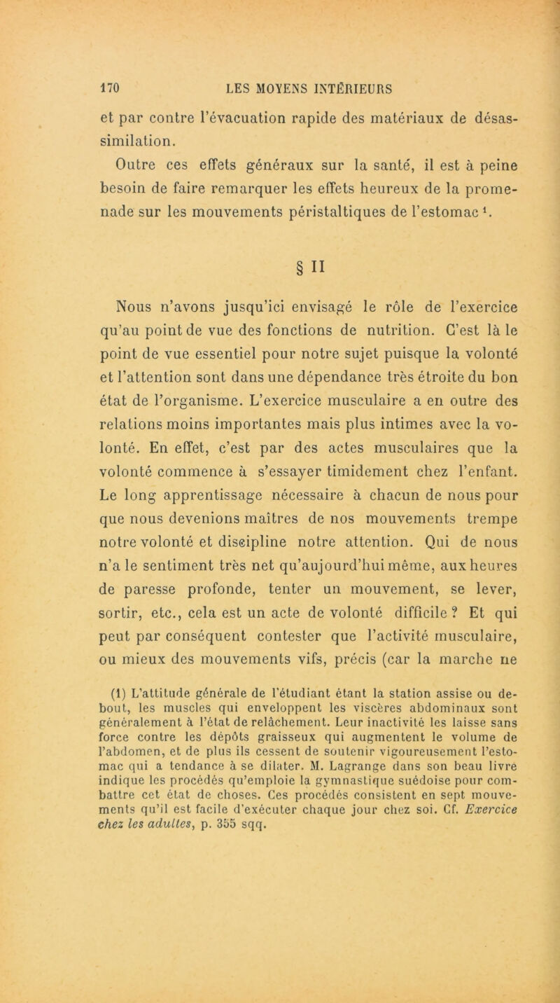 et par contre l’évacuation rapide des matériaux de désas- similation. Outre ces effets généraux sur la santé, il est à peine besoin de faire remarquer les effets heureux de la prome- nade sur les mouvements péristaltiques de l’estomac L § Il Nous n’avons jusqu’ici envisagé le rôle de l’exercice qu’au point de vue des fonctions de nutrition. C’est là le point de vue essentiel pour notre sujet puisque la volonté et l’attention sont dans une dépendance très étroite du bon état de l’organisme. L’exercice musculaire a en outre des relations moins importantes mais plus intimes avec la vo- lonté. En effet, c’est par des actes musculaires que la volonté commence à s’essayer timidement chez l’enfant. Le long apprentissage nécessaire à chacun de nous pour que nous devenions maîtres de nos mouvements trempe notre volonté et discipline notre attention. Qui de nous n’a le sentiment très net qu’aujourd’hui même, aux heures de paresse profonde, tenter un mouvement, se lever, sortir, etc., cela est un acte de volonté difficile? Et qui peut par conséquent contester que l’activité musculaire, ou mieux des mouvements vifs, précis (car la marche ne (1) L'attitude générale de l'étudiant étant la station assise ou de- bout, les muscles qui enveloppent les viscères abdominaux sont généralement à l’état de relâchement. Leur inactivité les laisse sans force contre les dépôts graisseux qui augmentent le volume de l’abdomen, et de plus ils cessent de soutenir vigoureusement l’esto- mac qui a tendance à se dilater. M. Lagrange dans son beau livre indique les procédés qu’emploie la gymnastique suédoise pour com- battre cet état de choses. Ces procédés consistent en sept mouve- ments qu’il est facile d’exécuter chaque jour chez soi. Cf. Exercice chez les adultes, p. 355 sqq.