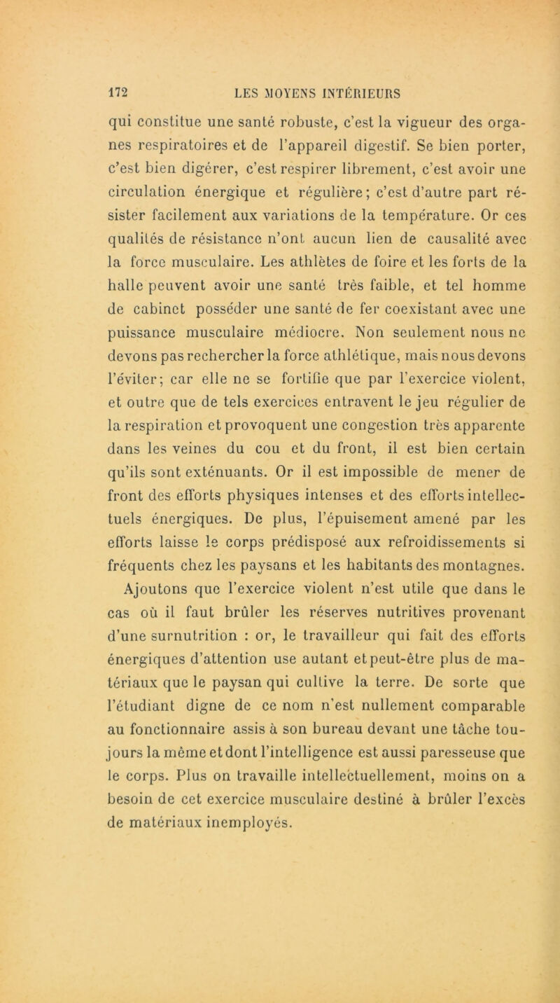 qui constitue une santé robuste, c’est la vigueur des orga- nes respiratoires et de l’appareil digestif. Se bien porter, c’est bien digérer, c’est respirer librement, c’est avoir une circulation énergique et régulière ; c’est d’autre part ré- sister facilement aux variations de la température. Or ces qualités de résistance n’ont aucun lien de causalité avec la force musculaire. Les athlètes de foire et les forts de la halle peuvent avoir une santé très faible, et tel homme de cabinet posséder une santé de fer coexistant avec une puissance musculaire médiocre. Non seulement nous ne devons pas rechercher la force athlétique, mais nous devons l’éviter; car elle ne se fortifie que par l’exercice violent, et outre que de tels exercices entravent le jeu régulier de la respiration et provoquent une congestion très apparente dans les veines du cou et du front, il est bien certain qu’ils sont exténuants. Or il est impossible de mener de front des efforts physiques intenses et des efforts intellec- tuels énergiques. De plus, l’épuisement amené par les efforts laisse le corps prédisposé aux refroidissements si fréquents chez les paysans et les habitants des montagnes. Ajoutons que l’exercice violent n’est utile que dans le cas où il faut brûler les réserves nutritives provenant d’une surnutrition : or, le travailleur qui fait des efforts énergiques d’attention use autant et peut-être plus de ma- tériaux que le paysan qui cultive la terre. De sorte que l’étudiant digne de ce nom n’est nullement comparable au fonctionnaire assis à son bureau devant une tâche tou- jours la même et dont l’intelligence est aussi paresseuse que le corps. Plus on travaille intellectuellement, moins on a besoin de cet exercice musculaire destiné à brûler l’excès de matériaux inemployés.