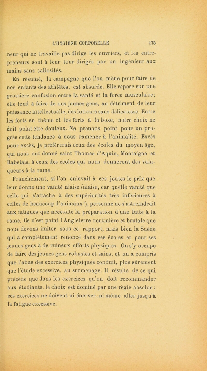 neur qui ne travaille pas dirige les ouvriers, et les entre- preneurs sont à leur tour dirigés par un ingénieur aux mains sans callosités. En résumé, la campagne que l’on mène pour faire de nos enfants des athlètes, est absurde. Elle repose sur une grossière confusion entre la santé et la force musculaire; elle tend à faire de nos jeunes gens, au détriment de leur puissance intellectuelle, des lutteurs sans délicatesse. Entre les forts en thème et les forts à la boxe, notre choix ne doit point être douteux. Ne prenons point pour un pro- grès cette tendance à nous ramener à l’animalité. Excès pour excès, je préférerais ceux des écoles du moyen âge, qui nous ont donné saint Thomas d’Aquin, Montaigne et Rabelais, à ceux des écoles qui nous donneront des vain- queurs à la rame. Franchement, si l’on enlevait à ces joutes le prix que leur donne une vanité niaise (niaise, car quelle vanité que celle qui s’attache à des supériorités très inférieures à celles de beaucoup d’animaux!), personne ne s’astreindrait aux fatigues que nécessite la préparation d’une lutte à la rame. Ce n’est point l’Angleterre routinière et brutale que nous devons imiter sous ce rapport, mais bien la Suède qui a complètement renoncé dans ses écoles et pour ses jeunes gens à de ruineux efforts physiques. On s’y occupe de faire des jeunes gens robustes et sains, et on a compris que l’abus des exercices physiques conduit, plus sûrement que l’étude excessive, au surmenage. Il résulte de ce qui précède que dans les exercices qu’on doit recommander aux étudiants, le choix est dominé par une règle absolue : ces exercices ne doivent ni énerver, ni même aller jusqu’à la fatigue excessive.