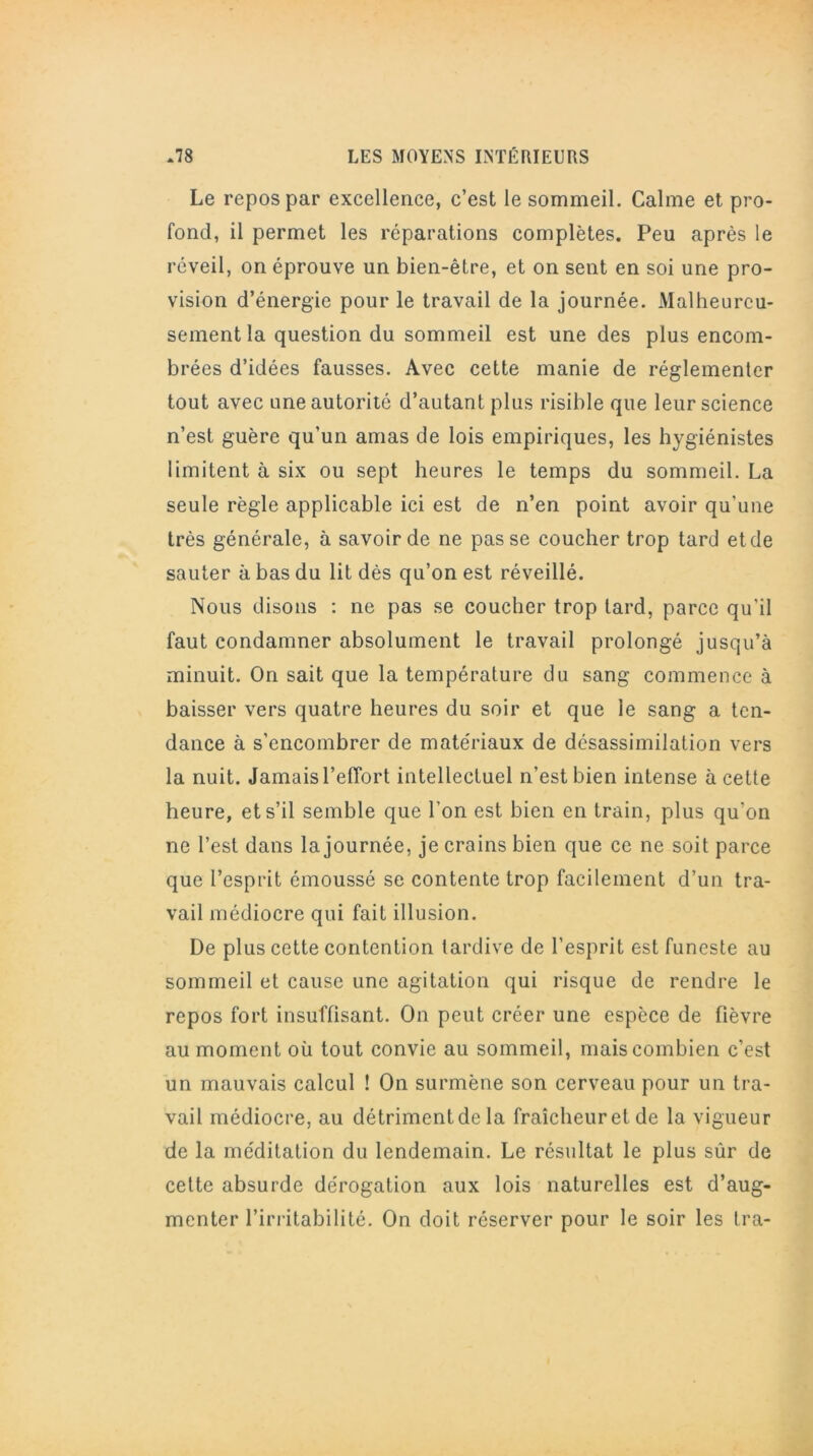 Le repos par excellence, c’est le sommeil. Calme et pro- fond, il permet les réparations complètes. Peu après le réveil, on éprouve un bien-être, et on sent en soi une pro- vision d’énergie pour le travail de la journée. Malheureu- sement la question du sommeil est une des plus encom- brées d’idées fausses. Avec cette manie de réglementer tout avec une autorité d’autant plus risible que leur science n’est guère qu’un amas de lois empiriques, les hygiénistes limitent à six ou sept heures le temps du sommeil. La seule règle applicable ici est de n’en point avoir qu'une très générale, à savoir de ne passe coucher trop tard et de sauter à bas du lit dès qu’on est réveillé. Nous disons : ne pas se coucher trop lard, parce qu'il faut condamner absolument le travail prolongé jusqu’à minuit. On sait que la température du sang commence à baisser vers quatre heures du soir et que le sang a ten- dance à s’encombrer de matériaux de désassimilation vers la nuit. Jamais l’eflort intellectuel n’est bien intense à cette heure, et s’il semble que l'on est bien en train, plus qu’on ne l’est dans la journée, je crains bien que ce ne soit parce que l’esprit émoussé se contente trop facilement d’un tra- vail médiocre qui fait illusion. De plus cette contention tardive de l’esprit est funeste au sommeil et cause une agitation qui risque de rendre le repos fort insuffisant. On peut créer une espèce de fièvre au moment où tout convie au sommeil, mais combien c’est un mauvais calcul ! On surmène son cerveau pour un tra- vail médiocre, au détrimentde la fraîcheur et de la vigueur de la méditation du lendemain. Le résultat le plus sûr de cette absurde dérogation aux lois naturelles est d’aug- menter l’irritabilité. On doit réserver pour le soir les Ira-