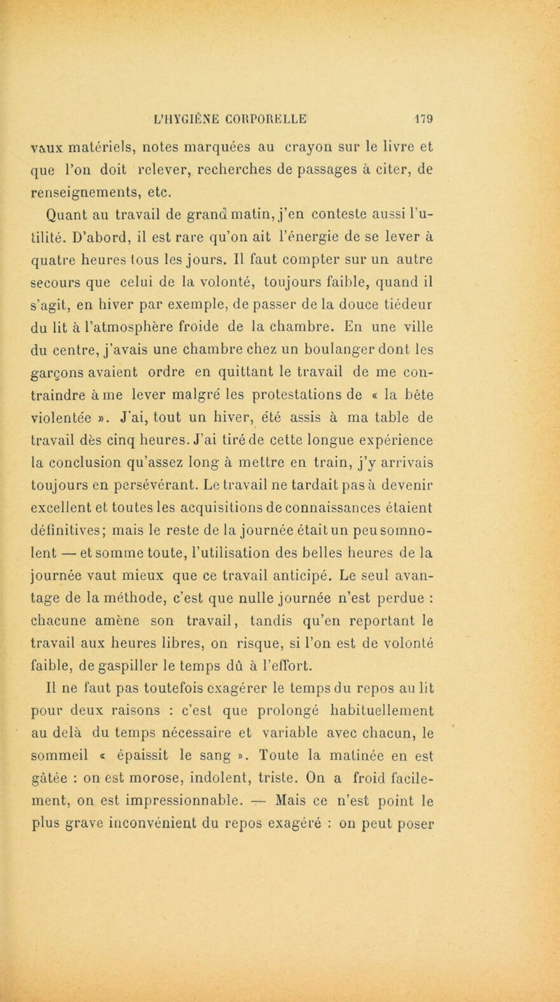 vaux matériels, notes marquées au crayon sur le livre et que l’on doit relever, recherches de passages à citer, de renseignements, etc. Quant au travail de grand matin, j’en conteste aussi Fu- tilité. D’abord, il est rare qu’on ait l’énergie de se lever à quatre heures tous les jours. Il faut compter sur un autre secours que celui de la volonté, toujours faible, quand il s’agit, en hiver par exemple, de passer de la douce tiédeur du lit à l’atmosphère froide de la chambre. En une ville du centre, j’avais une chambre chez un boulanger dont les garçons avaient ordre en quittant le travail de me con- traindre à me lever maigre' les protestations de « la bête violente'e ». J’ai, tout un hiver, e'té assis à ma table de travail dès cinq heures. J’ai tiré de cette longue expérience la conclusion qu’assez long à mettre en train, j’y arrivais toujours en persévérant. Le travail ne tardait pas à devenir excellent et toutes les acquisitions de connaissances étaient définitives; mais le reste de la journée était un peu somno- lent — et somme toute, l’utilisation des belles heures de la journée vaut mieux que ce travail anticipé. Le seul avan- tage de la méthode, c’est que nulle journée n’est perdue : chacune amène son travail, tandis qu’en reportant le travail aux heures libres, on risque, si l’on est de volonté faible, de gaspiller le temps dû à l’effort. Il ne faut pas toutefois exagérer le temps du repos au lit pour deux raisons : c’est que prolongé habituellement au delà du temps nécessaire et variable avec chacun, le sommeil « épaissit le sang ». Toute la matinée en est gâtée : on est morose, indolent, triste. On a froid facile- ment, on est impressionnable. — Mais ce n’est point le plus grave inconvénient du repos exagéré : on peut poser