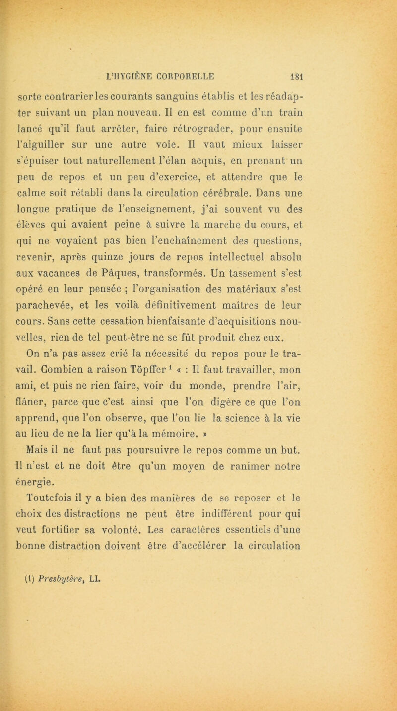 sorte contrarier les courants sanguins établis et les réadap- ter suivant un plan nouveau. Il en est comme d’un train lancé qu’il faut arrêter, faire rétrograder, pour ensuite l’aiguiller sur une autre voie. Il vaut mieux laisser s’épuiser tout naturellement l’élan acquis, en prenant un peu de repos et un peu d’exercice, et attendre que le calme soit rétabli dans la circulation cérébrale. Dans une longue pratique de l’enseignement, j’ai souvent vu des élèves qui avaient peine à suivre la marche du cours, et qui ne voyaient pas bien l’enchaînement des questions, revenir, après quinze jours de repos intellectuel absolu aux vacances de Pâques, transformés. Un tassement s’est opéré en leur pensée ; l’organisation des matériaux s’est parachevée, et les voilà définitivement maîtres de leur cours. Sans cette cessation bienfaisante d’acquisitions nou- velles, rien de tel peut-être ne se fût produit chez eux. On n’a pas assez crié la nécessité du repos pour le tra- vail. Combien a raison Tôpffer 1 « : Il faut travailler, mon ami, et puis ne rien faire, voir du monde, prendre l’air, flâner, parce que c’est ainsi que l’on digère ce que l’on apprend, que l’on observe, que l’on lie la science à la vie au lieu de ne la lier qu’à la mémoire. » Mais il ne faut pas poursuivre le repos comme un but. 11 n’est et ne doit être qu’un moyen de ranimer notre énergie. Toutefois il y a bien des manières de se reposer et le choix des distractions ne peut être indifférent pour qui veut fortifier sa volonté. Les caractères essentiels d’une bonne distraction doivent être d’accélérer la circulation (1) Presbytère, LI.