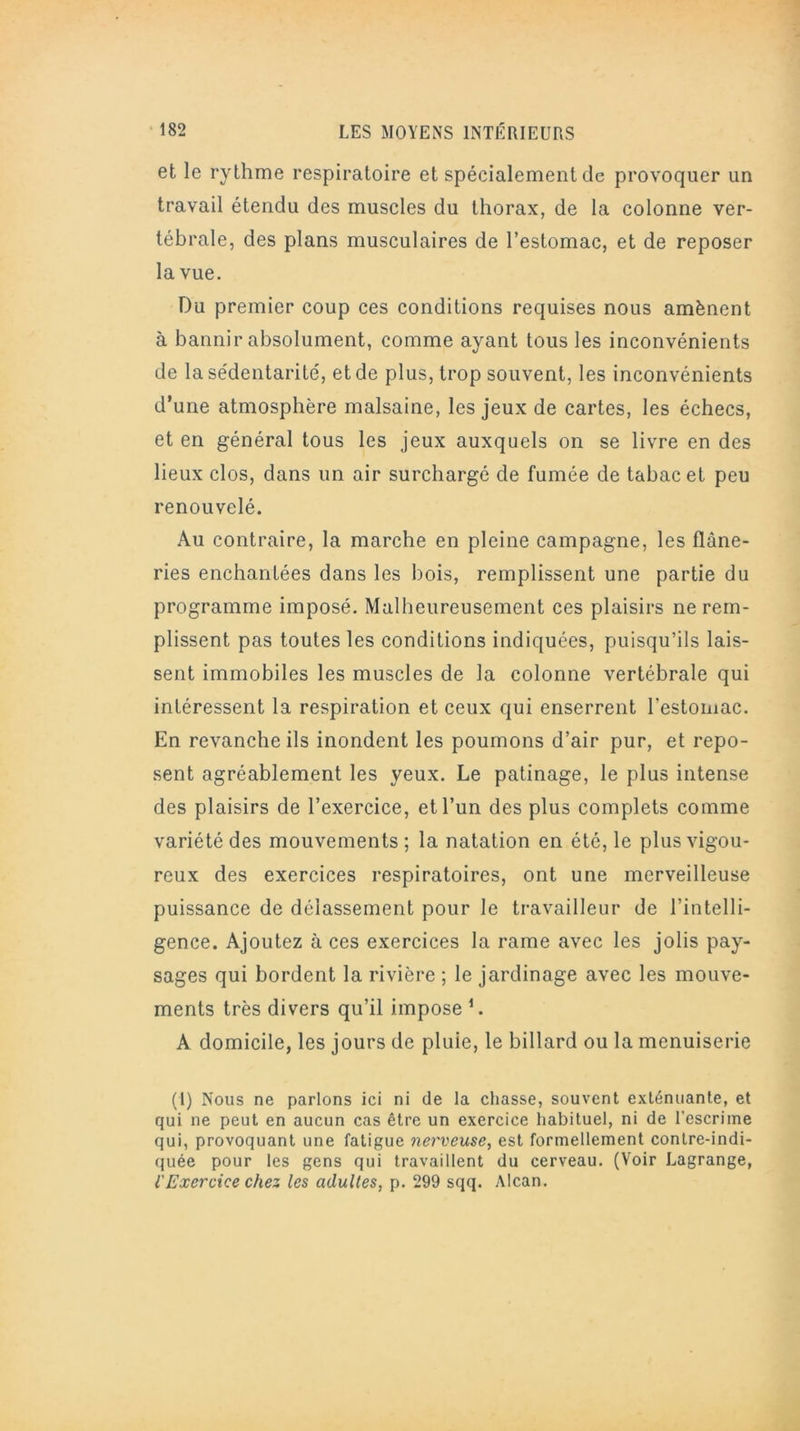 et le rythme respiratoire et spécialement de provoquer un travail étendu des muscles du thorax, de la colonne ver- tébrale, des plans musculaires de l’estomac, et de reposer la vue. Du premier coup ces conditions requises nous amènent à bannir absolument, comme ayant tous les inconvénients de la sédentarité, et de plus, trop souvent, les inconvénients d’une atmosphère malsaine, les jeux de cartes, les échecs, et en général tous les jeux auxquels on se livre en des lieux clos, dans un air surchargé de fumée de tabac et peu renouvelé. Au contraire, la marche en pleine campagne, les flâne- ries enchantées dans les bois, remplissent une partie du programme imposé. Malheureusement ces plaisirs ne rem- plissent pas toutes les conditions indiquées, puisqu’ils lais- sent immobiles les muscles de la colonne vertébrale qui intéressent la respiration et ceux qui enserrent l'estomac. En revanche ils inondent les poumons d’air pur, et repo- sent agréablement les yeux. Le patinage, le plus intense des plaisirs de l’exercice, et l’un des plus complets comme variété des mouvements ; la natation en été, le plus vigou- reux des exercices respiratoires, ont une merveilleuse puissance de délassement pour le travailleur de l’intelli- gence. Ajoutez à ces exercices la rame avec les jolis pay- sages qui bordent la rivière ; le jardinage avec les mouve- ments très divers qu’il impose 1. A domicile, les jours de pluie, le billard ou la menuiserie (1) Nous ne parlons ici ni de la chasse, souvent exténuante, et qui ne peut en aucun cas être un exercice habituel, ni de l'escrime qui, provoquant une fatigue nerveuse, est formellement contre-indi- quée pour les gens qui travaillent du cerveau. (Voir Lagrange, l'Exercice chez les adultes, p. 299 sqq. Alcan.