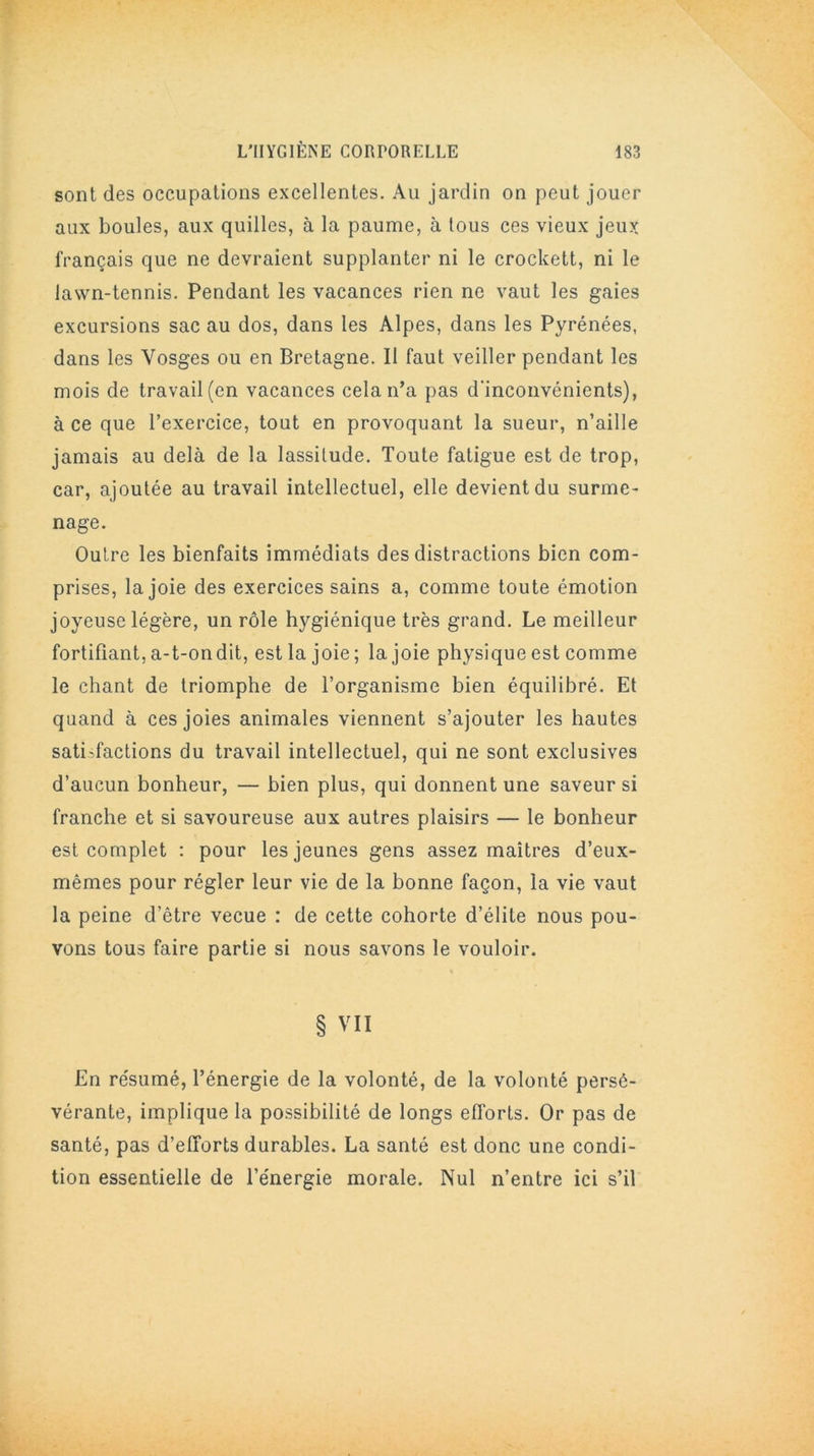 sont des occupations excellentes. Au jardin on peut jouer aux boules, aux quilles, à la paume, à tous ces vieux jeux français que ne devraient supplanter ni le erockett, ni le lawn-tennis. Pendant les vacances rien ne vaut les gaies excursions sac au dos, dans les Alpes, dans les Pyrénées, dans les Vosges ou en Bretagne. II faut veiller pendant les mois de travail (en vacances cela n’a pas d'inconvénients), à ce que l’exercice, tout en provoquant la sueur, n’aille jamais au delà de la lassitude. Toute fatigue est de trop, car, ajoutée au travail intellectuel, elle devient du surme- nage. Outre les bienfaits immédiats des distractions bien com- prises, la joie des exercices sains a, comme toute émotion joyeuse légère, un rôle hygiénique très grand. Le meilleur fortifiant, a-t-ondit, est la joie ; la joie physique est comme le chant de triomphe de l’organisme bien équilibré. Et quand à ces joies animales viennent s’ajouter les hautes satisfactions du travail intellectuel, qui ne sont exclusives d’aucun bonheur, — bien plus, qui donnent une saveur si franche et si savoureuse aux autres plaisirs — le bonheur est complet : pour les jeunes gens assez maîtres d’eux- mêmes pour régler leur vie de la bonne façon, la vie vaut la peine d’être vecue : de cette cohorte d’élite nous pou- vons tous faire partie si nous savons le vouloir. • . % § VII En résumé, l’énergie de la volonté, de la volonté persé- vérante, implique la possibilité de longs efforts. Or pas de santé, pas d’efforts durables. La santé est donc une condi- tion essentielle de l’énergie morale. Nul n’entre ici s’il