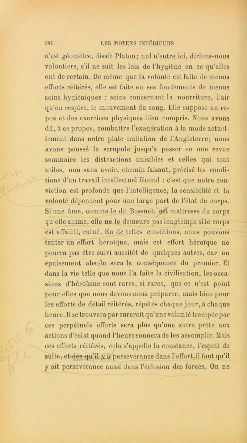 n’est géomètre, disait Platon; nul n’entre ici, dirions-nous volontiers, s’il ne suit les lois de l’hygiène en ce qu’elles ont de certain. De même que la volonté est faite de menus efforts réitérés, elle est faite en ses fondements de menus soins hygiéniques : soins concernant la nourriture, l’air qu’on respire, le mouvement du sang. Elle suppose un re- pos et des exercices physiques bien compris. Nous avons dû, à ce propos, combattre l’exagération à la mode actuel- lement dans notre plate imitation de l’Angleterre; nous avons poussé le scrupule jusqu’à passer en une revue sommaire les distractions nuisibles et celles qui sont utiles, non sans avoir, chemin faisant, précisé les condi- tions d’un travail intellectuel fécond : c’est que notre con- viction est profonde que l’intelligence, la sensibilité et la volonté dépendent pour une large part de l’état du corps. Si une âme, comme le dit Bossuet, est maîtresse du corps qu’elle anime, elle ne le demeure pas longtemps si le corps est affaibli, ruiné. En de telles conditions, nous pouvons tenter un effort héroïque, mais cet effort héroïque ne pourra pas être suivi aussitôt de quelques autres, car un épuisement absolu sera la conséquence du premier. El dans la vie telle que nous l’a faite la civilisation, les occa- sions d’héroïsme sont rares, si rares, que ce n’est point pour elles que nous devons nous préparer, mais bien pour les efforts de détail réitérés, répétés chaque jour, à chaque heure. Il se trouvera par surcroît qu’une volonté trempée par ces perpétuels efforts sera plus qu’une autre prête aux actions d’éclat quand l’heuresonnerade les accomplir. Mais ces efforts réitérés, cela s’appelle la constance, l’esprit de suite, et dès qu’il y.a persévérance dans l’effort, il faut qu’il y ait persévérance aussi dans l’éclosion des forces. On ne